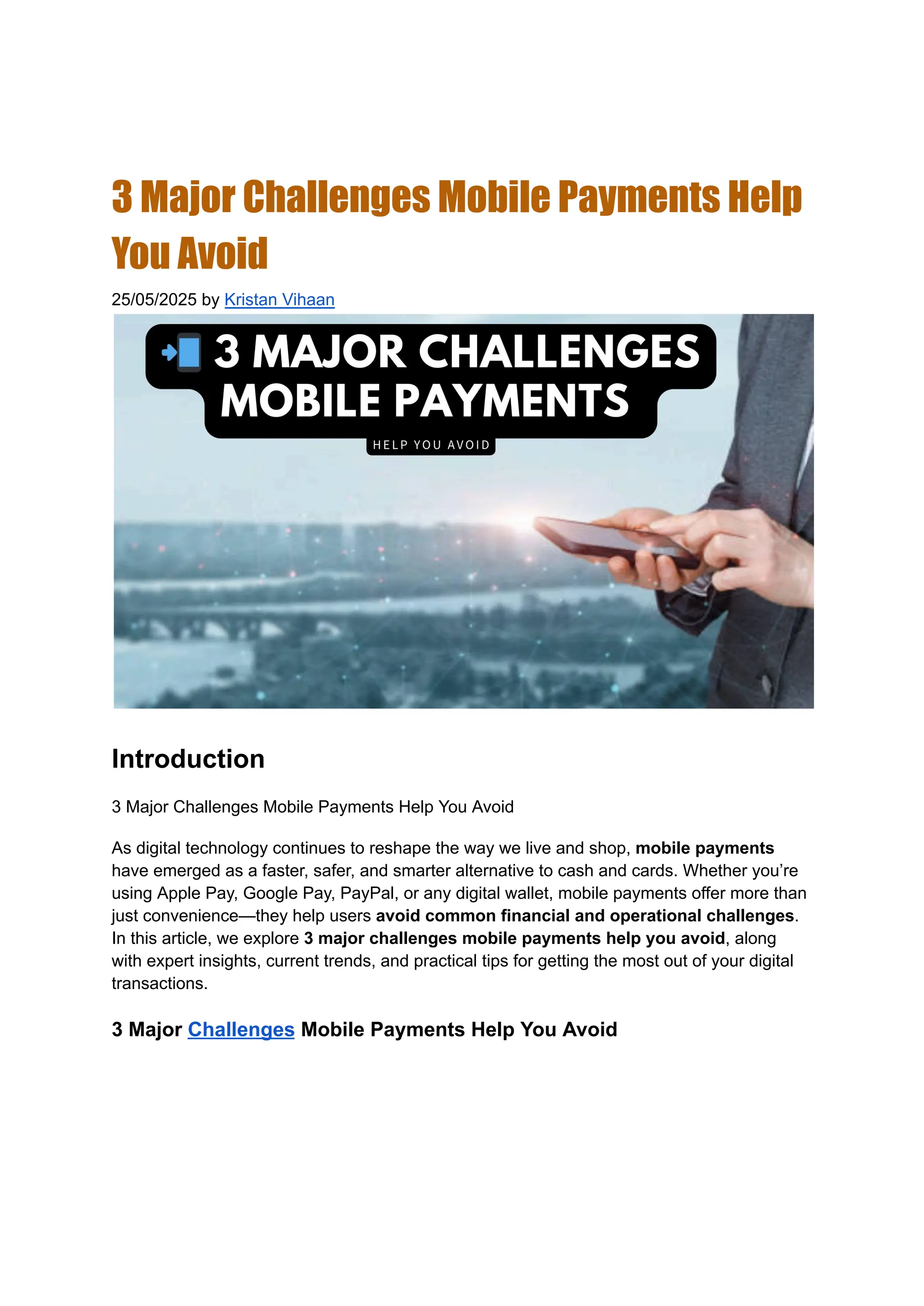3 Major Challenges Mobile Payments Help
You Avoid
25/05/2025 by Kristan Vihaan
Introduction
3 Major Challenges Mobile Payments Help You Avoid
As digital technology continues to reshape the way we live and shop, mobile payments
have emerged as a faster, safer, and smarter alternative to cash and cards. Whether you’re
using Apple Pay, Google Pay, PayPal, or any digital wallet, mobile payments offer more than
just convenience—they help users avoid common financial and operational challenges.
In this article, we explore 3 major challenges mobile payments help you avoid, along
with expert insights, current trends, and practical tips for getting the most out of your digital
transactions.
3 Major Challenges Mobile Payments Help You Avoid
 