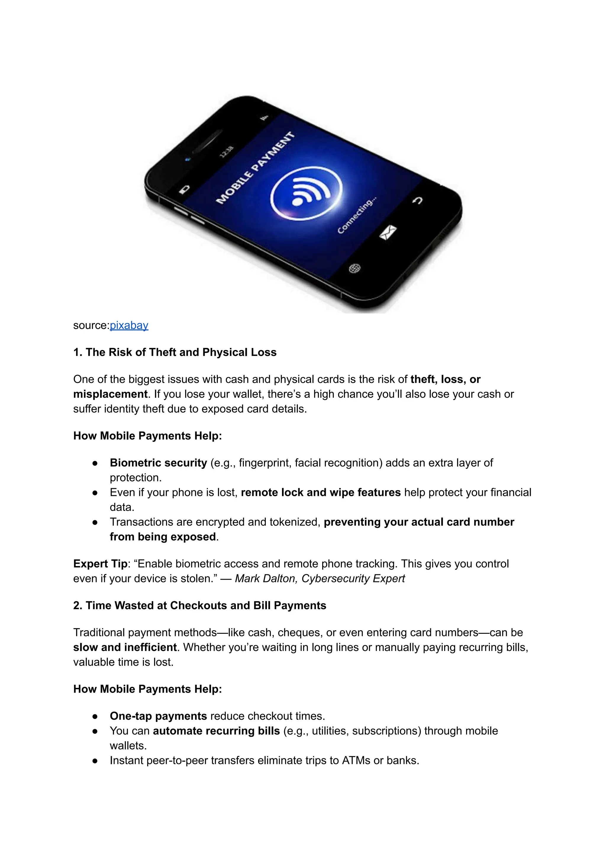 source:pixabay
1. The Risk of Theft and Physical Loss
One of the biggest issues with cash and physical cards is the risk of theft, loss, or
misplacement. If you lose your wallet, there’s a high chance you’ll also lose your cash or
suffer identity theft due to exposed card details.
How Mobile Payments Help:
●​ Biometric security (e.g., fingerprint, facial recognition) adds an extra layer of
protection.
●​ Even if your phone is lost, remote lock and wipe features help protect your financial
data.
●​ Transactions are encrypted and tokenized, preventing your actual card number
from being exposed.
Expert Tip: “Enable biometric access and remote phone tracking. This gives you control
even if your device is stolen.” — Mark Dalton, Cybersecurity Expert
2. Time Wasted at Checkouts and Bill Payments
Traditional payment methods—like cash, cheques, or even entering card numbers—can be
slow and inefficient. Whether you’re waiting in long lines or manually paying recurring bills,
valuable time is lost.
How Mobile Payments Help:
●​ One-tap payments reduce checkout times.
●​ You can automate recurring bills (e.g., utilities, subscriptions) through mobile
wallets.
●​ Instant peer-to-peer transfers eliminate trips to ATMs or banks.
 