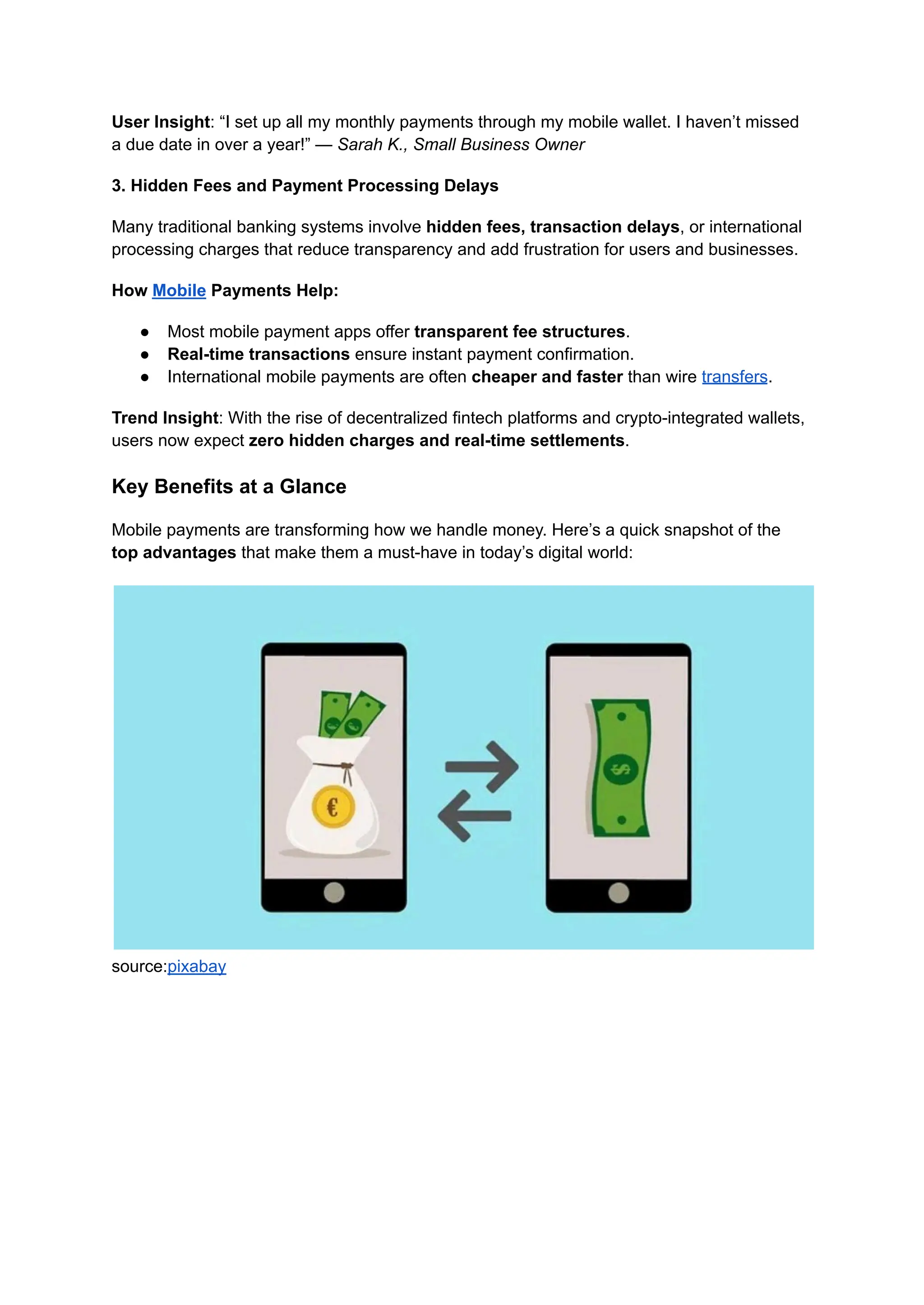 User Insight: “I set up all my monthly payments through my mobile wallet. I haven’t missed
a due date in over a year!” — Sarah K., Small Business Owner
3. Hidden Fees and Payment Processing Delays
Many traditional banking systems involve hidden fees, transaction delays, or international
processing charges that reduce transparency and add frustration for users and businesses.
How Mobile Payments Help:
●​ Most mobile payment apps offer transparent fee structures.
●​ Real-time transactions ensure instant payment confirmation.
●​ International mobile payments are often cheaper and faster than wire transfers.
Trend Insight: With the rise of decentralized fintech platforms and crypto-integrated wallets,
users now expect zero hidden charges and real-time settlements.
Key Benefits at a Glance
Mobile payments are transforming how we handle money. Here’s a quick snapshot of the
top advantages that make them a must-have in today’s digital world:
source:pixabay
 