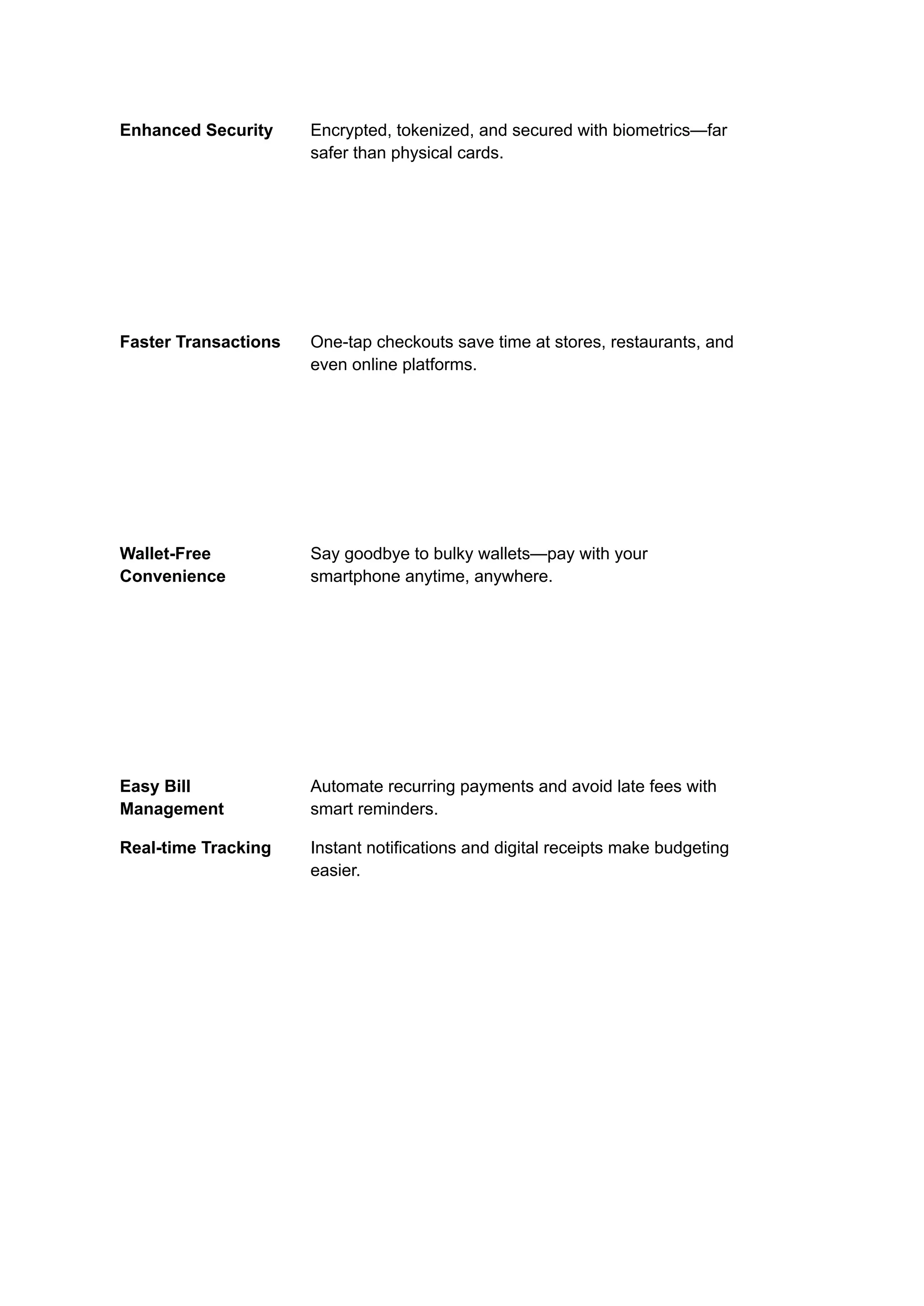 Enhanced Security Encrypted, tokenized, and secured with biometrics—far
safer than physical cards.
Faster Transactions One-tap checkouts save time at stores, restaurants, and
even online platforms.
Wallet-Free
Convenience
Say goodbye to bulky wallets—pay with your
smartphone anytime, anywhere.
Easy Bill
Management
Automate recurring payments and avoid late fees with
smart reminders.
Real-time Tracking Instant notifications and digital receipts make budgeting
easier.
 