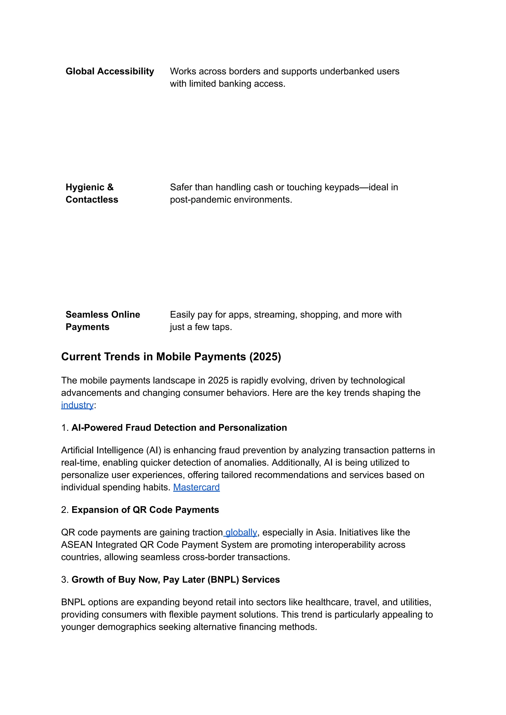 Global Accessibility Works across borders and supports underbanked users
with limited banking access.
Hygienic &
Contactless
Safer than handling cash or touching keypads—ideal in
post-pandemic environments.
Seamless Online
Payments
Easily pay for apps, streaming, shopping, and more with
just a few taps.
Current Trends in Mobile Payments (2025)
The mobile payments landscape in 2025 is rapidly evolving, driven by technological
advancements and changing consumer behaviors. Here are the key trends shaping the
industry:
1. AI-Powered Fraud Detection and Personalization
Artificial Intelligence (AI) is enhancing fraud prevention by analyzing transaction patterns in
real-time, enabling quicker detection of anomalies. Additionally, AI is being utilized to
personalize user experiences, offering tailored recommendations and services based on
individual spending habits. Mastercard
2. Expansion of QR Code Payments
QR code payments are gaining traction globally, especially in Asia. Initiatives like the
ASEAN Integrated QR Code Payment System are promoting interoperability across
countries, allowing seamless cross-border transactions.
3. Growth of Buy Now, Pay Later (BNPL) Services
BNPL options are expanding beyond retail into sectors like healthcare, travel, and utilities,
providing consumers with flexible payment solutions. This trend is particularly appealing to
younger demographics seeking alternative financing methods.
 