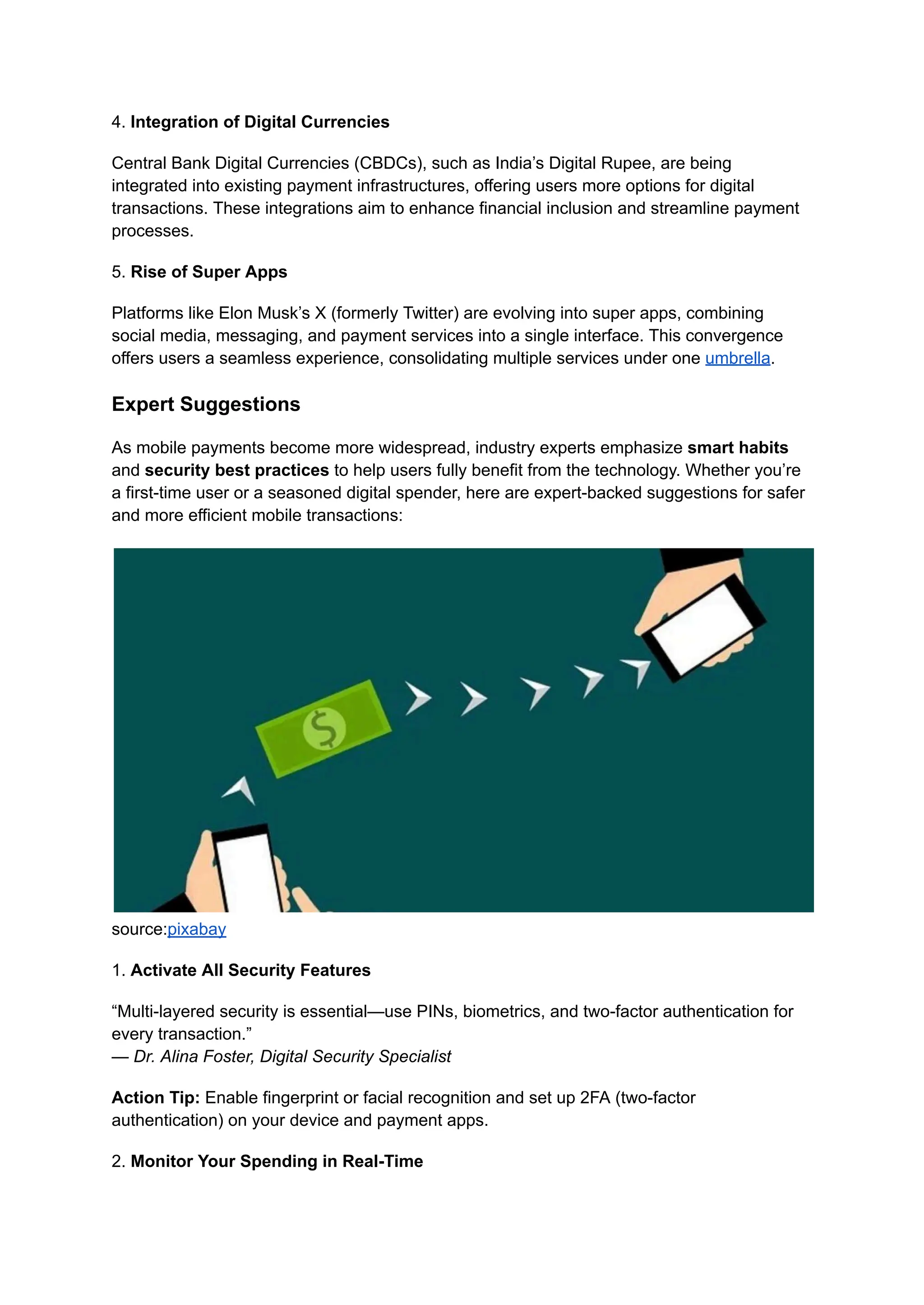 4. Integration of Digital Currencies
Central Bank Digital Currencies (CBDCs), such as India’s Digital Rupee, are being
integrated into existing payment infrastructures, offering users more options for digital
transactions. These integrations aim to enhance financial inclusion and streamline payment
processes.
5. Rise of Super Apps
Platforms like Elon Musk’s X (formerly Twitter) are evolving into super apps, combining
social media, messaging, and payment services into a single interface. This convergence
offers users a seamless experience, consolidating multiple services under one umbrella.
Expert Suggestions
As mobile payments become more widespread, industry experts emphasize smart habits
and security best practices to help users fully benefit from the technology. Whether you’re
a first-time user or a seasoned digital spender, here are expert-backed suggestions for safer
and more efficient mobile transactions:
source:pixabay
1. Activate All Security Features
“Multi-layered security is essential—use PINs, biometrics, and two-factor authentication for
every transaction.”​
— Dr. Alina Foster, Digital Security Specialist
Action Tip: Enable fingerprint or facial recognition and set up 2FA (two-factor
authentication) on your device and payment apps.
2. Monitor Your Spending in Real-Time
 