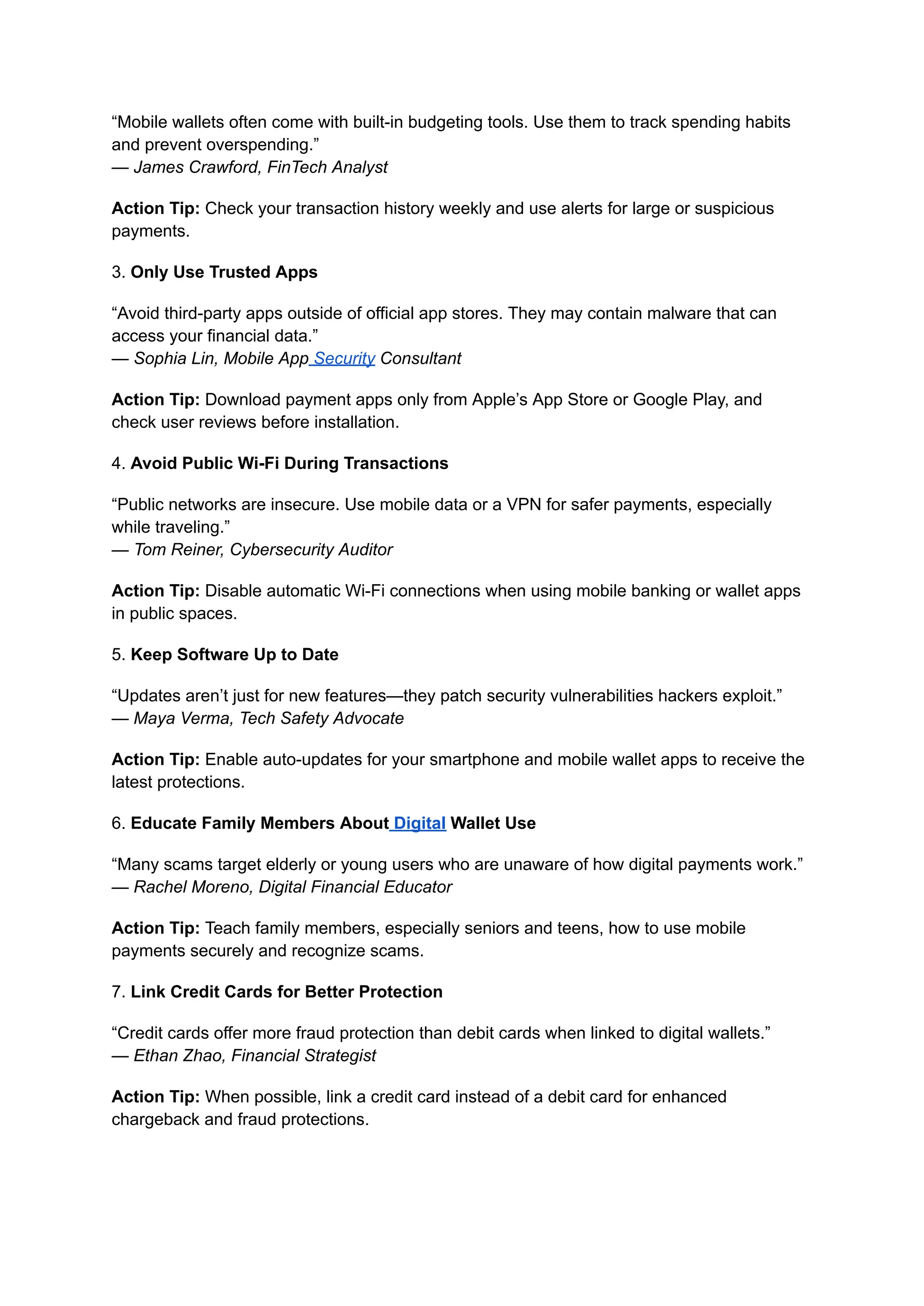 “Mobile wallets often come with built-in budgeting tools. Use them to track spending habits
and prevent overspending.”​
— James Crawford, FinTech Analyst
Action Tip: Check your transaction history weekly and use alerts for large or suspicious
payments.
3. Only Use Trusted Apps
“Avoid third-party apps outside of official app stores. They may contain malware that can
access your financial data.”​
— Sophia Lin, Mobile App Security Consultant
Action Tip: Download payment apps only from Apple’s App Store or Google Play, and
check user reviews before installation.
4. Avoid Public Wi-Fi During Transactions
“Public networks are insecure. Use mobile data or a VPN for safer payments, especially
while traveling.”​
— Tom Reiner, Cybersecurity Auditor
Action Tip: Disable automatic Wi-Fi connections when using mobile banking or wallet apps
in public spaces.
5. Keep Software Up to Date
“Updates aren’t just for new features—they patch security vulnerabilities hackers exploit.”​
— Maya Verma, Tech Safety Advocate
Action Tip: Enable auto-updates for your smartphone and mobile wallet apps to receive the
latest protections.
6. Educate Family Members About Digital Wallet Use
“Many scams target elderly or young users who are unaware of how digital payments work.”​
— Rachel Moreno, Digital Financial Educator
Action Tip: Teach family members, especially seniors and teens, how to use mobile
payments securely and recognize scams.
7. Link Credit Cards for Better Protection
“Credit cards offer more fraud protection than debit cards when linked to digital wallets.”​
— Ethan Zhao, Financial Strategist
Action Tip: When possible, link a credit card instead of a debit card for enhanced
chargeback and fraud protections.
 