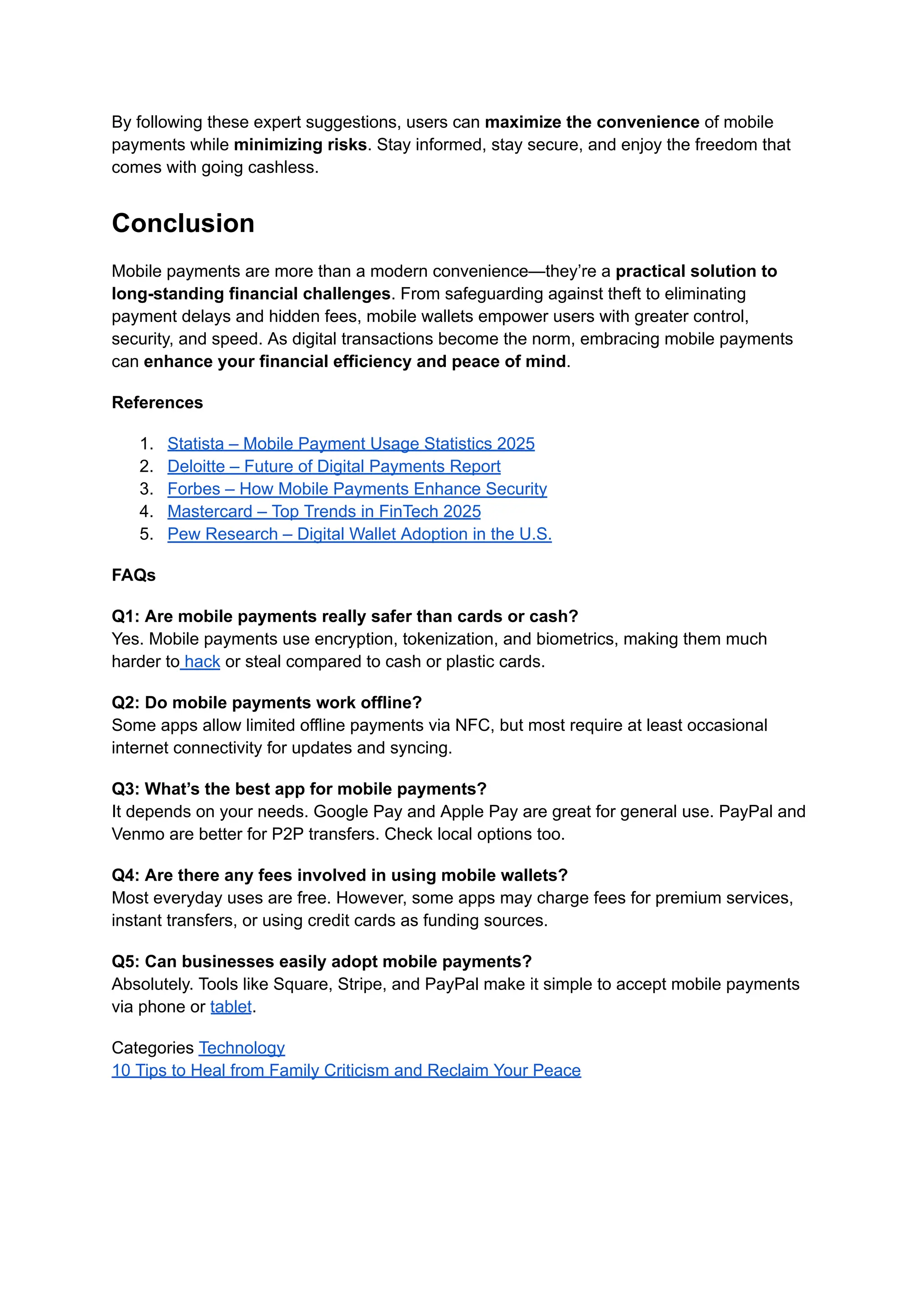 By following these expert suggestions, users can maximize the convenience of mobile
payments while minimizing risks. Stay informed, stay secure, and enjoy the freedom that
comes with going cashless.
Conclusion
Mobile payments are more than a modern convenience—they’re a practical solution to
long-standing financial challenges. From safeguarding against theft to eliminating
payment delays and hidden fees, mobile wallets empower users with greater control,
security, and speed. As digital transactions become the norm, embracing mobile payments
can enhance your financial efficiency and peace of mind.
References
1.​ Statista – Mobile Payment Usage Statistics 2025
2.​ Deloitte – Future of Digital Payments Report
3.​ Forbes – How Mobile Payments Enhance Security
4.​ Mastercard – Top Trends in FinTech 2025
5.​ Pew Research – Digital Wallet Adoption in the U.S.
FAQs
Q1: Are mobile payments really safer than cards or cash?​
Yes. Mobile payments use encryption, tokenization, and biometrics, making them much
harder to hack or steal compared to cash or plastic cards.
Q2: Do mobile payments work offline?​
Some apps allow limited offline payments via NFC, but most require at least occasional
internet connectivity for updates and syncing.
Q3: What’s the best app for mobile payments?​
It depends on your needs. Google Pay and Apple Pay are great for general use. PayPal and
Venmo are better for P2P transfers. Check local options too.
Q4: Are there any fees involved in using mobile wallets?​
Most everyday uses are free. However, some apps may charge fees for premium services,
instant transfers, or using credit cards as funding sources.
Q5: Can businesses easily adopt mobile payments?​
Absolutely. Tools like Square, Stripe, and PayPal make it simple to accept mobile payments
via phone or tablet.
Categories Technology
10 Tips to Heal from Family Criticism and Reclaim Your Peace
 