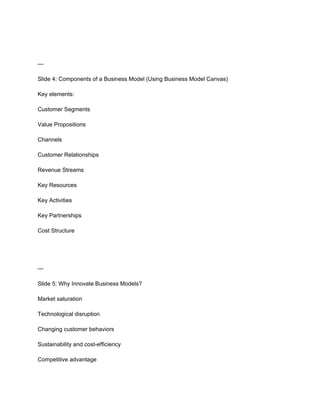 ---
Slide 4: Components of a Business Model (Using Business Model Canvas)
Key elements:
Customer Segments
Value Propositions
Channels
Customer Relationships
Revenue Streams
Key Resources
Key Activities
Key Partnerships
Cost Structure
---
Slide 5: Why Innovate Business Models?
Market saturation
Technological disruption
Changing customer behaviors
Sustainability and cost-efficiency
Competitive advantage
 