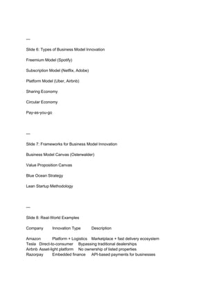 ---
Slide 6: Types of Business Model Innovation
Freemium Model (Spotify)
Subscription Model (Netflix, Adobe)
Platform Model (Uber, Airbnb)
Sharing Economy
Circular Economy
Pay-as-you-go
---
Slide 7: Frameworks for Business Model Innovation
Business Model Canvas (Osterwalder)
Value Proposition Canvas
Blue Ocean Strategy
Lean Startup Methodology
---
Slide 8: Real-World Examples
Company Innovation Type Description
Amazon Platform + Logistics Marketplace + fast delivery ecosystem
Tesla Direct-to-consumer Bypassing traditional dealerships
Airbnb Asset-light platform No ownership of listed properties
Razorpay Embedded finance API-based payments for businesses
 