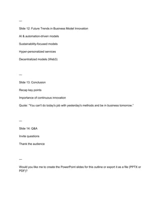 ---
Slide 12: Future Trends in Business Model Innovation
AI & automation-driven models
Sustainability-focused models
Hyper-personalized services
Decentralized models (Web3)
---
Slide 13: Conclusion
Recap key points
Importance of continuous innovation
Quote: “You can't do today's job with yesterday's methods and be in business tomorrow.”
---
Slide 14: Q&A
Invite questions
Thank the audience
---
Would you like me to create the PowerPoint slides for this outline or export it as a file (PPTX or
PDF)?
 