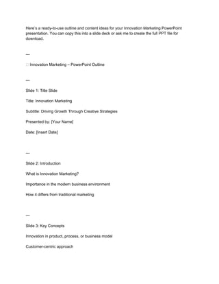 Here’s a ready-to-use outline and content ideas for your Innovation Marketing PowerPoint
presentation. You can copy this into a slide deck or ask me to create the full PPT file for
download.
---
🌟 Innovation Marketing – PowerPoint Outline
---
Slide 1: Title Slide
Title: Innovation Marketing
Subtitle: Driving Growth Through Creative Strategies
Presented by: [Your Name]
Date: [Insert Date]
---
Slide 2: Introduction
What is Innovation Marketing?
Importance in the modern business environment
How it differs from traditional marketing
---
Slide 3: Key Concepts
Innovation in product, process, or business model
Customer-centric approach
 