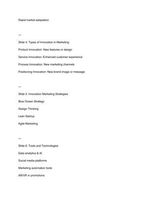 Rapid market adaptation
---
Slide 4: Types of Innovation in Marketing
Product Innovation: New features or design
Service Innovation: Enhanced customer experience
Process Innovation: New marketing channels
Positioning Innovation: New brand image or message
---
Slide 5: Innovation Marketing Strategies
Blue Ocean Strategy
Design Thinking
Lean Startup
Agile Marketing
---
Slide 6: Tools and Technologies
Data analytics & AI
Social media platforms
Marketing automation tools
AR/VR in promotions
 