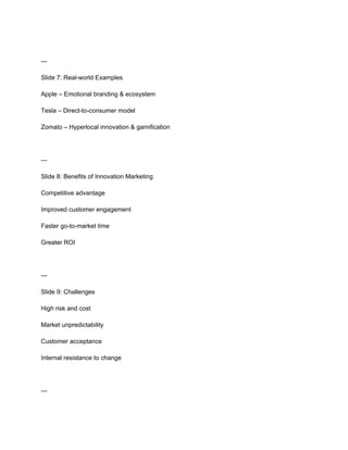---
Slide 7: Real-world Examples
Apple – Emotional branding & ecosystem
Tesla – Direct-to-consumer model
Zomato – Hyperlocal innovation & gamification
---
Slide 8: Benefits of Innovation Marketing
Competitive advantage
Improved customer engagement
Faster go-to-market time
Greater ROI
---
Slide 9: Challenges
High risk and cost
Market unpredictability
Customer acceptance
Internal resistance to change
---
 