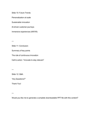 Slide 10: Future Trends
Personalization at scale
Sustainable innovation
AI-driven customer journeys
Immersive experiences (AR/VR)
---
Slide 11: Conclusion
Summary of key points
The role of continuous innovation
Call to action: “Innovate to stay relevant”
---
Slide 12: Q&A
“Any Questions?”
Thank You!
---
Would you like me to generate a complete downloadable PPT file with this content?
 