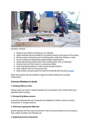 SOURCE: ISTOCK
●​ Measure twice before proceeding to cut materials.
●​ Select materials that are suitable for the specific location and purpose of the project.
●​ Review product instructions prior to utilizing paints, adhesives, finishes, or tools.
●​ Ensure surfaces are adequately prepared before applying paint.
●​ Utilize appropriate protective gear when handling tools, dust, or chemicals.
●​ Conduct color and finish tests on a small area initially.
●​ Avoid overloading shelves or wall-mounted storage solutions.
●​ Allow sufficient time for drying and curing.
●​ Keep children and pets away from tools and materials that may pose hazards.
Begin with projects that are suitable for beginners before tackling more complex
constructions.
Common Mistakes to Avoid
1. Initiating Without a Plan
Failing to plan can result in wasted materials and unnecessary costs. Clearly define your
objectives before starting.
2. Disregarding Measurements
Inaccurate measurements can complicate the installation of shelves, frames, furniture
components, or storage solutions.
3. Selecting Inappropriate Materials
Not all materials are fit for every environment. Take into account factors such as moisture,
heat, weight, durability, and intended use.
4. Neglecting Surface Preparation
 