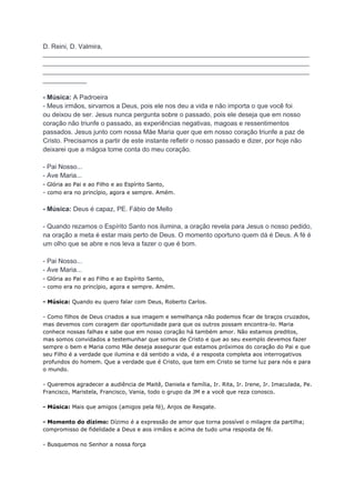 D. Reini, D. Valmira,
_________________________________________________________________________
_________________________________________________________________________
_________________________________________________________________________
____________
- Música: A Padroeira
- Meus irmãos, sirvamos a Deus, pois ele nos deu a vida e não importa o que você foi
ou deixou de ser. Jesus nunca pergunta sobre o passado, pois ele deseja que em nosso
coração não triunfe o passado, as experiências negativas, magoas e ressentimentos
passados. Jesus junto com nossa Mãe Maria quer que em nosso coração triunfe a paz de
Cristo. Precisamos a partir de este instante refletir o nosso passado e dizer, por hoje não
deixarei que a mágoa tome conta do meu coração.
- Pai Nosso...
- Ave Maria...
- Glória ao Pai e ao Filho e ao Espírito Santo,
- como era no princípio, agora e sempre. Amém.
- Música: Deus é capaz, PE. Fábio de Mello
- Quando rezamos o Espírito Santo nos ilumina, a oração revela para Jesus o nosso pedido,
na oração a meta é estar mais perto de Deus. O momento oportuno quem dá é Deus. A fé é
um olho que se abre e nos leva a fazer o que é bom.
- Pai Nosso...
- Ave Maria...
- Glória ao Pai e ao Filho e ao Espírito Santo,
- como era no princípio, agora e sempre. Amém.
- Música: Quando eu quero falar com Deus, Roberto Carlos.
- Como filhos de Deus criados a sua imagem e semelhança não podemos ficar de braços cruzados,
mas devemos com coragem dar oportunidade para que os outros possam encontra-lo. Maria
conhece nossas falhas e sabe que em nosso coração há também amor. Não estamos preditos,
mas somos convidados a testemunhar que somos de Cristo e que ao seu exemplo devemos fazer
sempre o bem e Maria como Mãe deseja assegurar que estamos próximos do coração do Pai e que
seu Filho é a verdade que ilumina e dá sentido a vida, é a resposta completa aos interrogativos
profundos do homem. Que a verdade que é Cristo, que tem em Cristo se torne luz para nós e para
o mundo.
- Queremos agradecer a audiência de Maitê, Daniela e família, Ir. Rita, Ir. Irene, Ir. Imaculada, Pe.
Francisco, Maristela, Francisco, Vania, todo o grupo da JM e a você que reza conosco.
- Música: Mais que amigos (amigos pela fé), Anjos de Resgate.
- Momento do dízimo: Dízimo é a expressão de amor que torna possível o milagre da partilha;
compromisso de fidelidade a Deus e aos irmãos e acima de tudo uma resposta de fé.
- Busquemos no Senhor a nossa força
 
