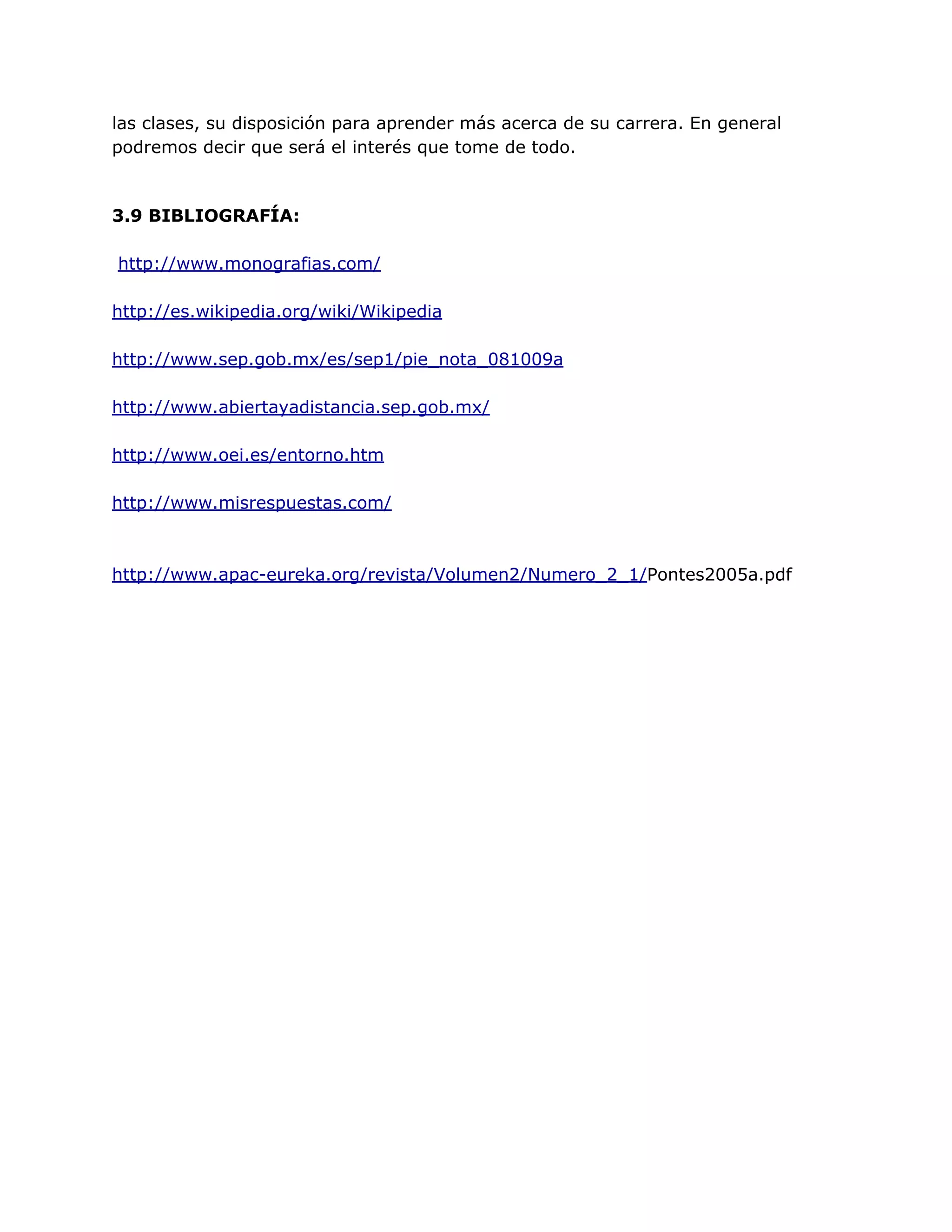 las clases, su disposición para aprender más acerca de su carrera. En general
podremos decir que será el interés que tome de todo.
3.9 BIBLIOGRAFÍA:
http://www.monografias.com/
http://es.wikipedia.org/wiki/Wikipedia
http://www.sep.gob.mx/es/sep1/pie_nota_081009a
http://www.abiertayadistancia.sep.gob.mx/
http://www.oei.es/entorno.htm
http://www.misrespuestas.com/
http://www.apac-eureka.org/revista/Volumen2/Numero_2_1/Pontes2005a.pdf
 