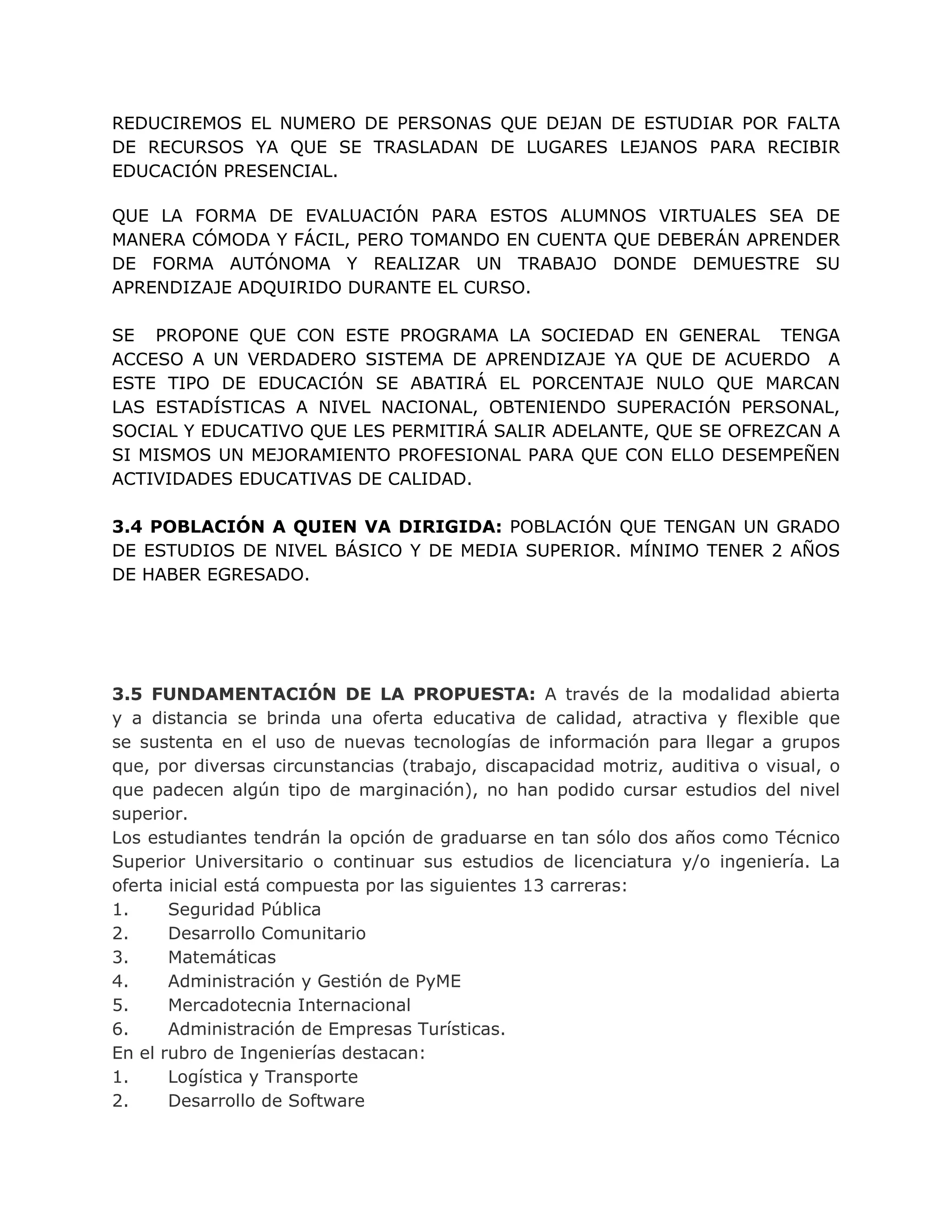 REDUCIREMOS EL NUMERO DE PERSONAS QUE DEJAN DE ESTUDIAR POR FALTA
DE RECURSOS YA QUE SE TRASLADAN DE LUGARES LEJANOS PARA RECIBIR
EDUCACIÓN PRESENCIAL.
QUE LA FORMA DE EVALUACIÓN PARA ESTOS ALUMNOS VIRTUALES SEA DE
MANERA CÓMODA Y FÁCIL, PERO TOMANDO EN CUENTA QUE DEBERÁN APRENDER
DE FORMA AUTÓNOMA Y REALIZAR UN TRABAJO DONDE DEMUESTRE SU
APRENDIZAJE ADQUIRIDO DURANTE EL CURSO.
SE PROPONE QUE CON ESTE PROGRAMA LA SOCIEDAD EN GENERAL TENGA
ACCESO A UN VERDADERO SISTEMA DE APRENDIZAJE YA QUE DE ACUERDO A
ESTE TIPO DE EDUCACIÓN SE ABATIRÁ EL PORCENTAJE NULO QUE MARCAN
LAS ESTADÍSTICAS A NIVEL NACIONAL, OBTENIENDO SUPERACIÓN PERSONAL,
SOCIAL Y EDUCATIVO QUE LES PERMITIRÁ SALIR ADELANTE, QUE SE OFREZCAN A
SI MISMOS UN MEJORAMIENTO PROFESIONAL PARA QUE CON ELLO DESEMPEÑEN
ACTIVIDADES EDUCATIVAS DE CALIDAD.
3.4 POBLACIÓN A QUIEN VA DIRIGIDA: POBLACIÓN QUE TENGAN UN GRADO
DE ESTUDIOS DE NIVEL BÁSICO Y DE MEDIA SUPERIOR. MÍNIMO TENER 2 AÑOS
DE HABER EGRESADO.
3.5 FUNDAMENTACIÓN DE LA PROPUESTA: A través de la modalidad abierta
y a distancia se brinda una oferta educativa de calidad, atractiva y flexible que
se sustenta en el uso de nuevas tecnologías de información para llegar a grupos
que, por diversas circunstancias (trabajo, discapacidad motriz, auditiva o visual, o
que padecen algún tipo de marginación), no han podido cursar estudios del nivel
superior.
Los estudiantes tendrán la opción de graduarse en tan sólo dos años como Técnico
Superior Universitario o continuar sus estudios de licenciatura y/o ingeniería. La
oferta inicial está compuesta por las siguientes 13 carreras:
1. Seguridad Pública
2. Desarrollo Comunitario
3. Matemáticas
4. Administración y Gestión de PyME
5. Mercadotecnia Internacional
6. Administración de Empresas Turísticas.
En el rubro de Ingenierías destacan:
1. Logística y Transporte
2. Desarrollo de Software
 