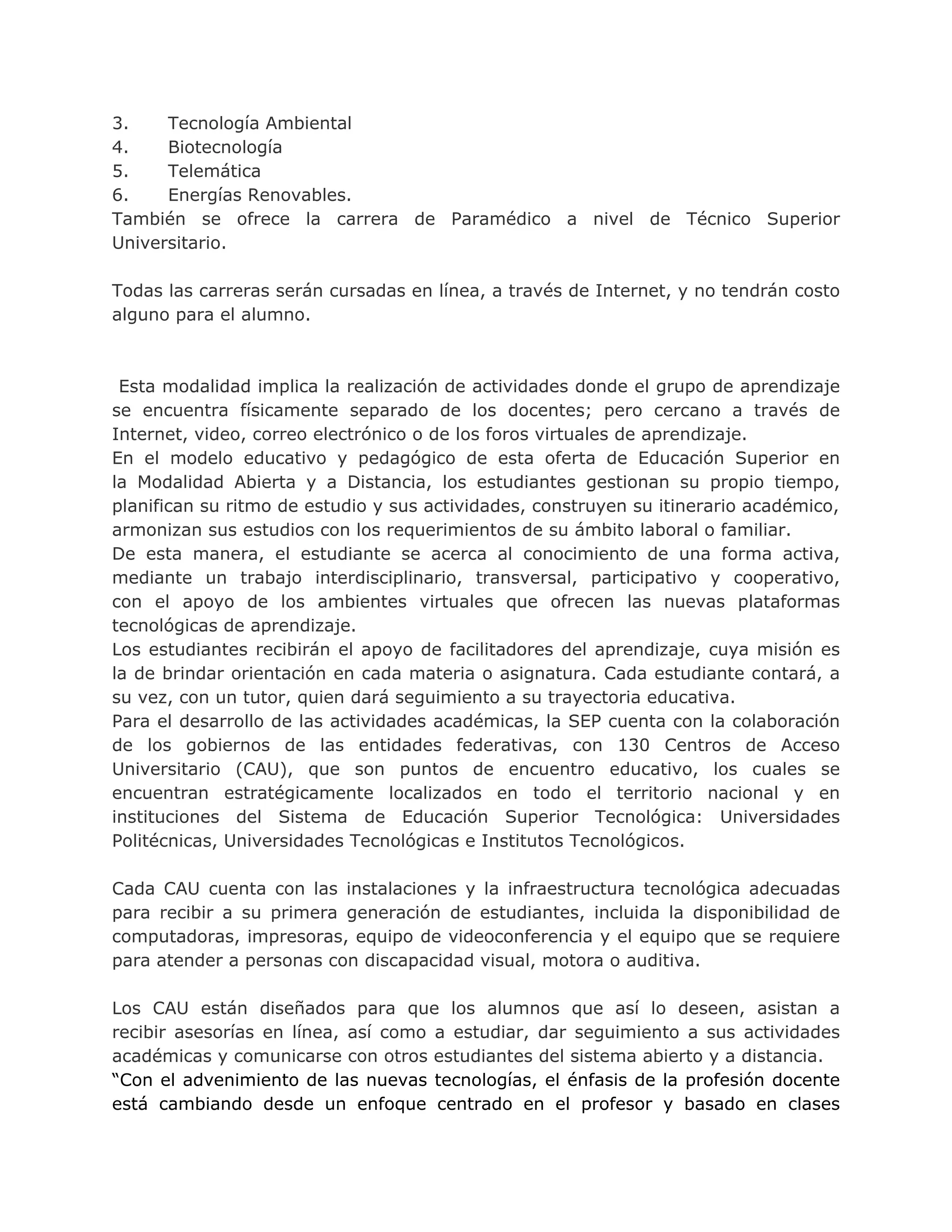 3. Tecnología Ambiental
4. Biotecnología
5. Telemática
6. Energías Renovables.
También se ofrece la carrera de Paramédico a nivel de Técnico Superior
Universitario.
Todas las carreras serán cursadas en línea, a través de Internet, y no tendrán costo
alguno para el alumno.
Esta modalidad implica la realización de actividades donde el grupo de aprendizaje
se encuentra físicamente separado de los docentes; pero cercano a través de
Internet, video, correo electrónico o de los foros virtuales de aprendizaje.
En el modelo educativo y pedagógico de esta oferta de Educación Superior en
la Modalidad Abierta y a Distancia, los estudiantes gestionan su propio tiempo,
planifican su ritmo de estudio y sus actividades, construyen su itinerario académico,
armonizan sus estudios con los requerimientos de su ámbito laboral o familiar.
De esta manera, el estudiante se acerca al conocimiento de una forma activa,
mediante un trabajo interdisciplinario, transversal, participativo y cooperativo,
con el apoyo de los ambientes virtuales que ofrecen las nuevas plataformas
tecnológicas de aprendizaje.
Los estudiantes recibirán el apoyo de facilitadores del aprendizaje, cuya misión es
la de brindar orientación en cada materia o asignatura. Cada estudiante contará, a
su vez, con un tutor, quien dará seguimiento a su trayectoria educativa.
Para el desarrollo de las actividades académicas, la SEP cuenta con la colaboración
de los gobiernos de las entidades federativas, con 130 Centros de Acceso
Universitario (CAU), que son puntos de encuentro educativo, los cuales se
encuentran estratégicamente localizados en todo el territorio nacional y en
instituciones del Sistema de Educación Superior Tecnológica: Universidades
Politécnicas, Universidades Tecnológicas e Institutos Tecnológicos.
Cada CAU cuenta con las instalaciones y la infraestructura tecnológica adecuadas
para recibir a su primera generación de estudiantes, incluida la disponibilidad de
computadoras, impresoras, equipo de videoconferencia y el equipo que se requiere
para atender a personas con discapacidad visual, motora o auditiva.
Los CAU están diseñados para que los alumnos que así lo deseen, asistan a
recibir asesorías en línea, así como a estudiar, dar seguimiento a sus actividades
académicas y comunicarse con otros estudiantes del sistema abierto y a distancia.
“Con el advenimiento de las nuevas tecnologías, el énfasis de la profesión docente
está cambiando desde un enfoque centrado en el profesor y basado en clases
 