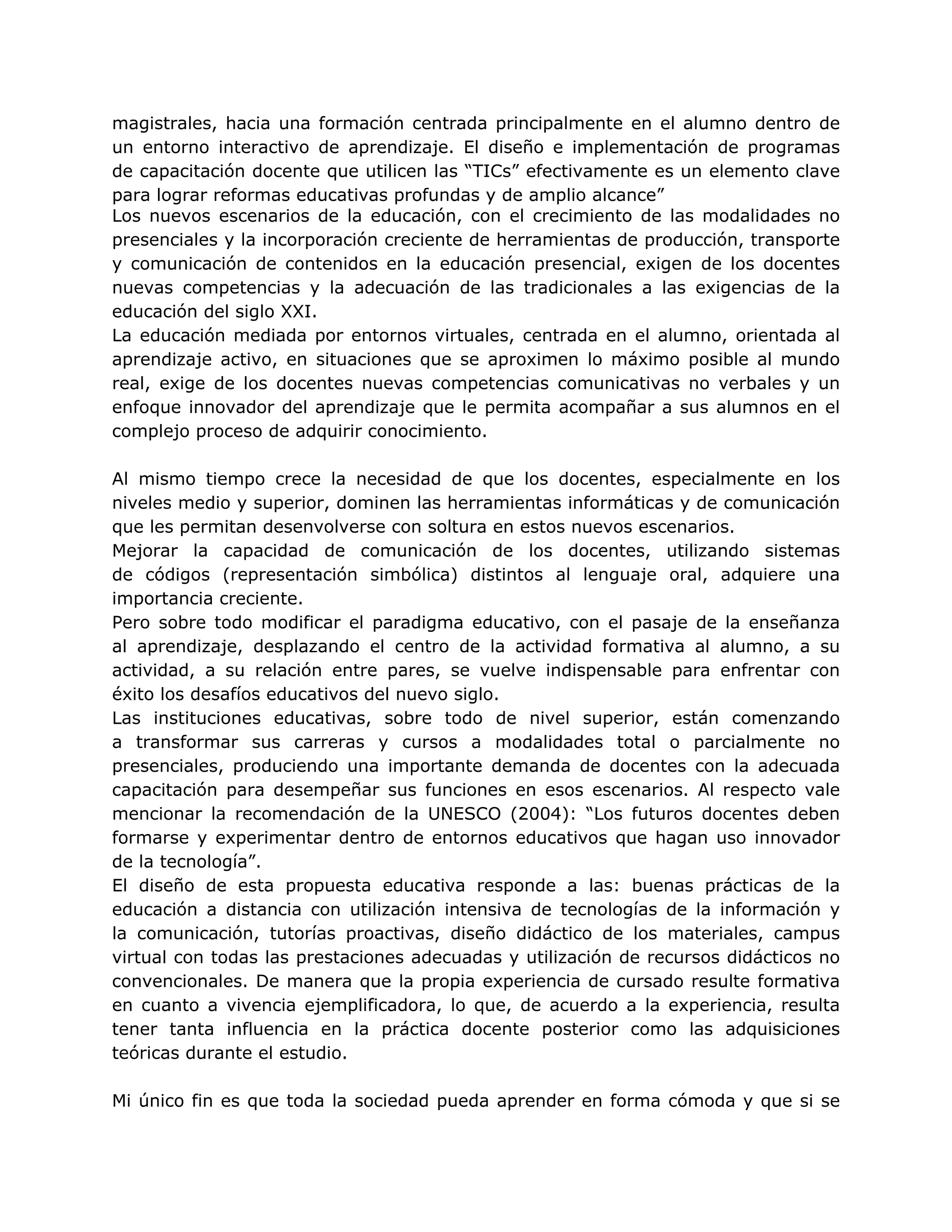 magistrales, hacia una formación centrada principalmente en el alumno dentro de
un entorno interactivo de aprendizaje. El diseño e implementación de programas
de capacitación docente que utilicen las “TICs” efectivamente es un elemento clave
para lograr reformas educativas profundas y de amplio alcance”
Los nuevos escenarios de la educación, con el crecimiento de las modalidades no
presenciales y la incorporación creciente de herramientas de producción, transporte
y comunicación de contenidos en la educación presencial, exigen de los docentes
nuevas competencias y la adecuación de las tradicionales a las exigencias de la
educación del siglo XXI.
La educación mediada por entornos virtuales, centrada en el alumno, orientada al
aprendizaje activo, en situaciones que se aproximen lo máximo posible al mundo
real, exige de los docentes nuevas competencias comunicativas no verbales y un
enfoque innovador del aprendizaje que le permita acompañar a sus alumnos en el
complejo proceso de adquirir conocimiento.
Al mismo tiempo crece la necesidad de que los docentes, especialmente en los
niveles medio y superior, dominen las herramientas informáticas y de comunicación
que les permitan desenvolverse con soltura en estos nuevos escenarios.
Mejorar la capacidad de comunicación de los docentes, utilizando sistemas
de códigos (representación simbólica) distintos al lenguaje oral, adquiere una
importancia creciente.
Pero sobre todo modificar el paradigma educativo, con el pasaje de la enseñanza
al aprendizaje, desplazando el centro de la actividad formativa al alumno, a su
actividad, a su relación entre pares, se vuelve indispensable para enfrentar con
éxito los desafíos educativos del nuevo siglo.
Las instituciones educativas, sobre todo de nivel superior, están comenzando
a transformar sus carreras y cursos a modalidades total o parcialmente no
presenciales, produciendo una importante demanda de docentes con la adecuada
capacitación para desempeñar sus funciones en esos escenarios. Al respecto vale
mencionar la recomendación de la UNESCO (2004): “Los futuros docentes deben
formarse y experimentar dentro de entornos educativos que hagan uso innovador
de la tecnología”.
El diseño de esta propuesta educativa responde a las: buenas prácticas de la
educación a distancia con utilización intensiva de tecnologías de la información y
la comunicación, tutorías proactivas, diseño didáctico de los materiales, campus
virtual con todas las prestaciones adecuadas y utilización de recursos didácticos no
convencionales. De manera que la propia experiencia de cursado resulte formativa
en cuanto a vivencia ejemplificadora, lo que, de acuerdo a la experiencia, resulta
tener tanta influencia en la práctica docente posterior como las adquisiciones
teóricas durante el estudio.
Mi único fin es que toda la sociedad pueda aprender en forma cómoda y que si se
 