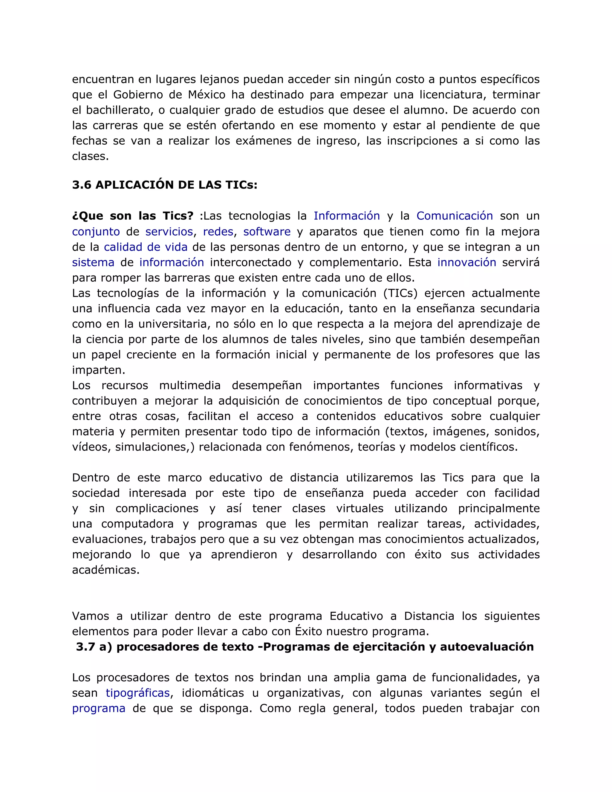 encuentran en lugares lejanos puedan acceder sin ningún costo a puntos específicos
que el Gobierno de México ha destinado para empezar una licenciatura, terminar
el bachillerato, o cualquier grado de estudios que desee el alumno. De acuerdo con
las carreras que se estén ofertando en ese momento y estar al pendiente de que
fechas se van a realizar los exámenes de ingreso, las inscripciones a si como las
clases.
3.6 APLICACIÓN DE LAS TICs:
¿Que son las Tics? :Las tecnologias la Información y la Comunicación son un
conjunto de servicios, redes, software y aparatos que tienen como fin la mejora
de la calidad de vida de las personas dentro de un entorno, y que se integran a un
sistema de información interconectado y complementario. Esta innovación servirá
para romper las barreras que existen entre cada uno de ellos.
Las tecnologías de la información y la comunicación (TICs) ejercen actualmente
una influencia cada vez mayor en la educación, tanto en la enseñanza secundaria
como en la universitaria, no sólo en lo que respecta a la mejora del aprendizaje de
la ciencia por parte de los alumnos de tales niveles, sino que también desempeñan
un papel creciente en la formación inicial y permanente de los profesores que las
imparten.
Los recursos multimedia desempeñan importantes funciones informativas y
contribuyen a mejorar la adquisición de conocimientos de tipo conceptual porque,
entre otras cosas, facilitan el acceso a contenidos educativos sobre cualquier
materia y permiten presentar todo tipo de información (textos, imágenes, sonidos,
vídeos, simulaciones,) relacionada con fenómenos, teorías y modelos científicos.
Dentro de este marco educativo de distancia utilizaremos las Tics para que la
sociedad interesada por este tipo de enseñanza pueda acceder con facilidad
y sin complicaciones y así tener clases virtuales utilizando principalmente
una computadora y programas que les permitan realizar tareas, actividades,
evaluaciones, trabajos pero que a su vez obtengan mas conocimientos actualizados,
mejorando lo que ya aprendieron y desarrollando con éxito sus actividades
académicas.
Vamos a utilizar dentro de este programa Educativo a Distancia los siguientes
elementos para poder llevar a cabo con Éxito nuestro programa.
3.7 a) procesadores de texto -Programas de ejercitación y autoevaluación
Los procesadores de textos nos brindan una amplia gama de funcionalidades, ya
sean tipográficas, idiomáticas u organizativas, con algunas variantes según el
programa de que se disponga. Como regla general, todos pueden trabajar con
 