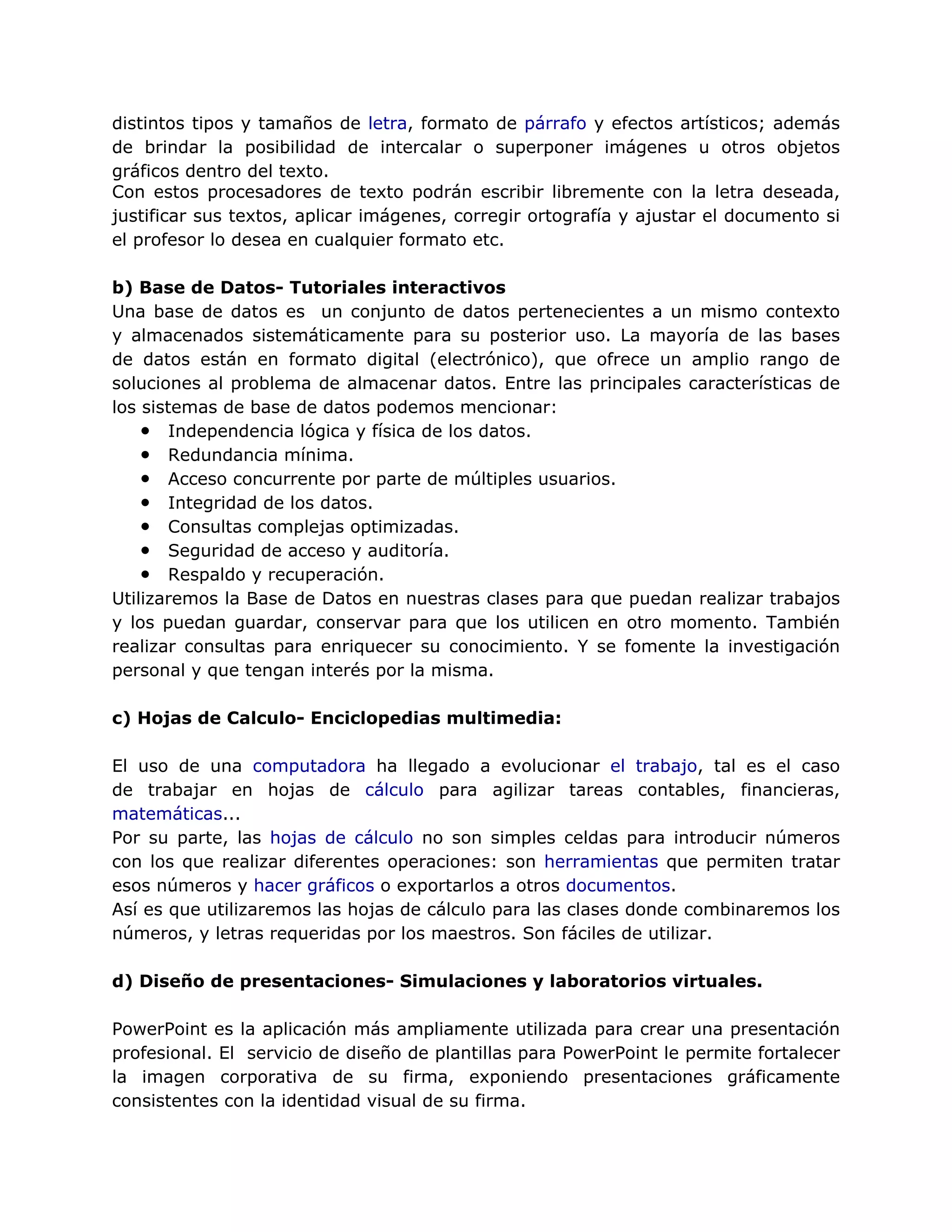 distintos tipos y tamaños de letra, formato de párrafo y efectos artísticos; además
de brindar la posibilidad de intercalar o superponer imágenes u otros objetos
gráficos dentro del texto.
Con estos procesadores de texto podrán escribir libremente con la letra deseada,
justificar sus textos, aplicar imágenes, corregir ortografía y ajustar el documento si
el profesor lo desea en cualquier formato etc.
b) Base de Datos- Tutoriales interactivos
Una base de datos es un conjunto de datos pertenecientes a un mismo contexto
y almacenados sistemáticamente para su posterior uso. La mayoría de las bases
de datos están en formato digital (electrónico), que ofrece un amplio rango de
soluciones al problema de almacenar datos. Entre las principales características de
los sistemas de base de datos podemos mencionar:
● Independencia lógica y física de los datos.
● Redundancia mínima.
● Acceso concurrente por parte de múltiples usuarios.
● Integridad de los datos.
● Consultas complejas optimizadas.
● Seguridad de acceso y auditoría.
● Respaldo y recuperación.
Utilizaremos la Base de Datos en nuestras clases para que puedan realizar trabajos
y los puedan guardar, conservar para que los utilicen en otro momento. También
realizar consultas para enriquecer su conocimiento. Y se fomente la investigación
personal y que tengan interés por la misma.
c) Hojas de Calculo- Enciclopedias multimedia:
El uso de una computadora ha llegado a evolucionar el trabajo, tal es el caso
de trabajar en hojas de cálculo para agilizar tareas contables, financieras,
matemáticas...
Por su parte, las hojas de cálculo no son simples celdas para introducir números
con los que realizar diferentes operaciones: son herramientas que permiten tratar
esos números y hacer gráficos o exportarlos a otros documentos.
Así es que utilizaremos las hojas de cálculo para las clases donde combinaremos los
números, y letras requeridas por los maestros. Son fáciles de utilizar.
d) Diseño de presentaciones- Simulaciones y laboratorios virtuales.
PowerPoint es la aplicación más ampliamente utilizada para crear una presentación
profesional. El servicio de diseño de plantillas para PowerPoint le permite fortalecer
la imagen corporativa de su firma, exponiendo presentaciones gráficamente
consistentes con la identidad visual de su firma.
 