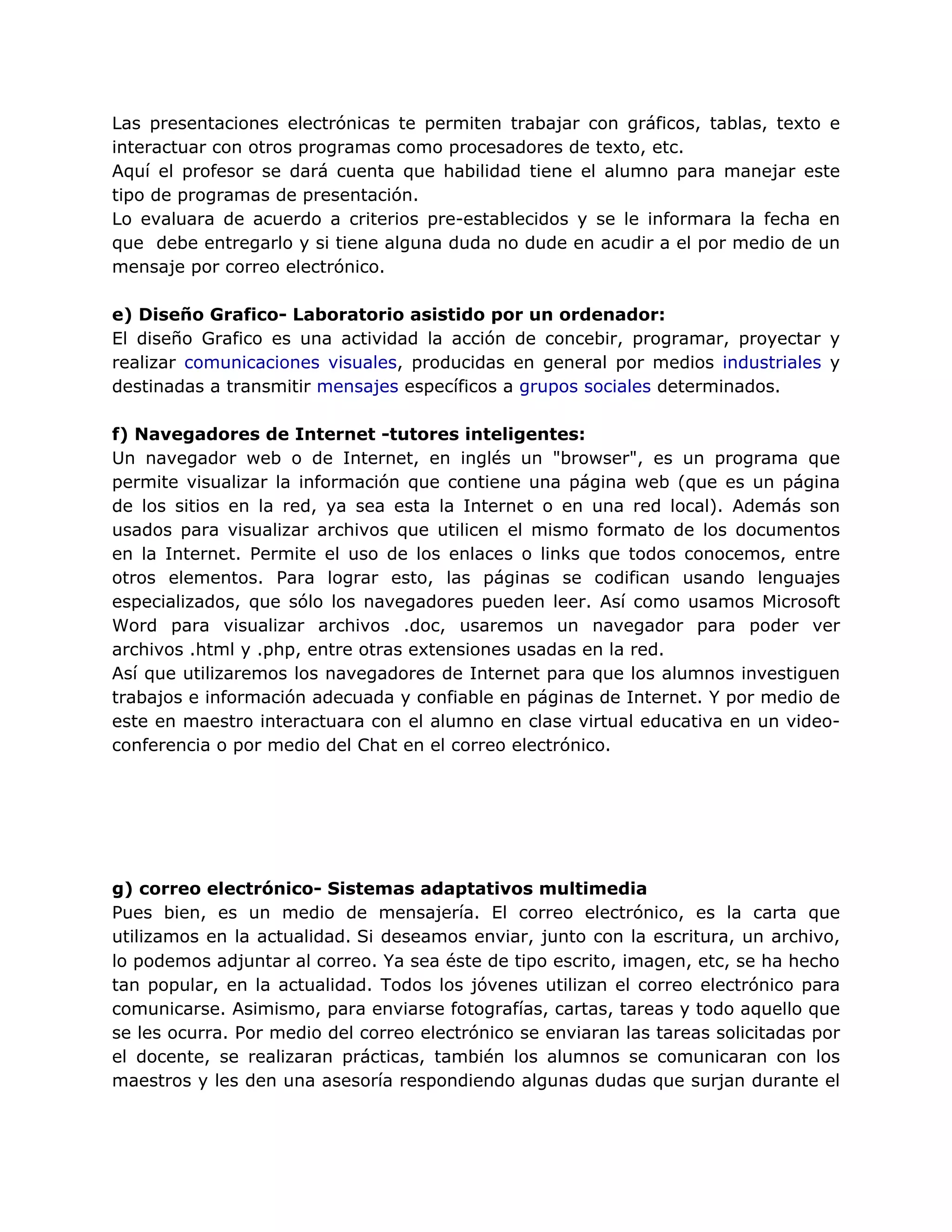 Las presentaciones electrónicas te permiten trabajar con gráficos, tablas, texto e
interactuar con otros programas como procesadores de texto, etc.
Aquí el profesor se dará cuenta que habilidad tiene el alumno para manejar este
tipo de programas de presentación.
Lo evaluara de acuerdo a criterios pre-establecidos y se le informara la fecha en
que debe entregarlo y si tiene alguna duda no dude en acudir a el por medio de un
mensaje por correo electrónico.
e) Diseño Grafico- Laboratorio asistido por un ordenador:
El diseño Grafico es una actividad la acción de concebir, programar, proyectar y
realizar comunicaciones visuales, producidas en general por medios industriales y
destinadas a transmitir mensajes específicos a grupos sociales determinados.
f) Navegadores de Internet -tutores inteligentes:
Un navegador web o de Internet, en inglés un "browser", es un programa que
permite visualizar la información que contiene una página web (que es un página
de los sitios en la red, ya sea esta la Internet o en una red local). Además son
usados para visualizar archivos que utilicen el mismo formato de los documentos
en la Internet. Permite el uso de los enlaces o links que todos conocemos, entre
otros elementos. Para lograr esto, las páginas se codifican usando lenguajes
especializados, que sólo los navegadores pueden leer. Así como usamos Microsoft
Word para visualizar archivos .doc, usaremos un navegador para poder ver
archivos .html y .php, entre otras extensiones usadas en la red.
Así que utilizaremos los navegadores de Internet para que los alumnos investiguen
trabajos e información adecuada y confiable en páginas de Internet. Y por medio de
este en maestro interactuara con el alumno en clase virtual educativa en un video-
conferencia o por medio del Chat en el correo electrónico.
g) correo electrónico- Sistemas adaptativos multimedia
Pues bien, es un medio de mensajería. El correo electrónico, es la carta que
utilizamos en la actualidad. Si deseamos enviar, junto con la escritura, un archivo,
lo podemos adjuntar al correo. Ya sea éste de tipo escrito, imagen, etc, se ha hecho
tan popular, en la actualidad. Todos los jóvenes utilizan el correo electrónico para
comunicarse. Asimismo, para enviarse fotografías, cartas, tareas y todo aquello que
se les ocurra. Por medio del correo electrónico se enviaran las tareas solicitadas por
el docente, se realizaran prácticas, también los alumnos se comunicaran con los
maestros y les den una asesoría respondiendo algunas dudas que surjan durante el
 