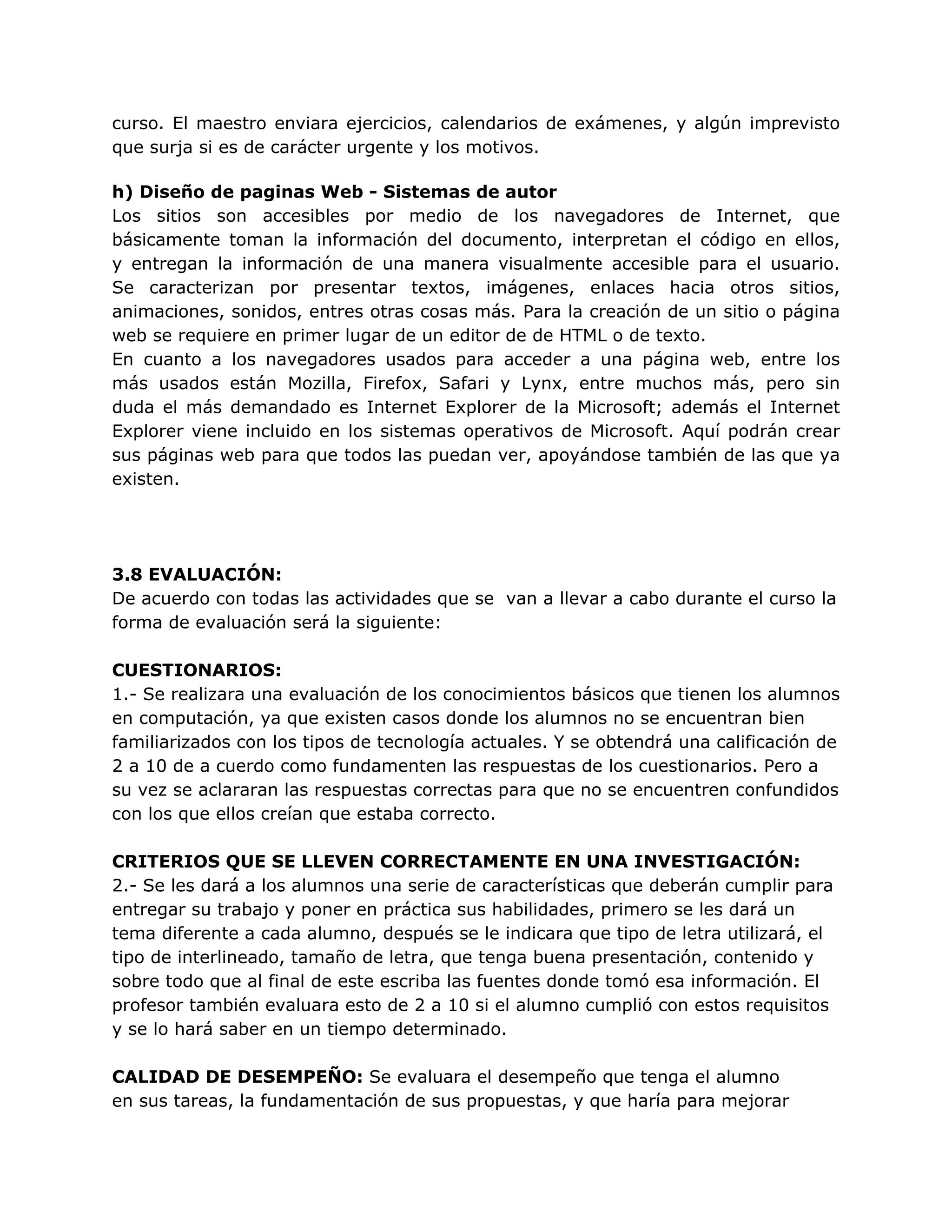 curso. El maestro enviara ejercicios, calendarios de exámenes, y algún imprevisto
que surja si es de carácter urgente y los motivos.
h) Diseño de paginas Web - Sistemas de autor
Los sitios son accesibles por medio de los navegadores de Internet, que
básicamente toman la información del documento, interpretan el código en ellos,
y entregan la información de una manera visualmente accesible para el usuario.
Se caracterizan por presentar textos, imágenes, enlaces hacia otros sitios,
animaciones, sonidos, entres otras cosas más. Para la creación de un sitio o página
web se requiere en primer lugar de un editor de de HTML o de texto.
En cuanto a los navegadores usados para acceder a una página web, entre los
más usados están Mozilla, Firefox, Safari y Lynx, entre muchos más, pero sin
duda el más demandado es Internet Explorer de la Microsoft; además el Internet
Explorer viene incluido en los sistemas operativos de Microsoft. Aquí podrán crear
sus páginas web para que todos las puedan ver, apoyándose también de las que ya
existen.
3.8 EVALUACIÓN:
De acuerdo con todas las actividades que se van a llevar a cabo durante el curso la
forma de evaluación será la siguiente:
CUESTIONARIOS:
1.- Se realizara una evaluación de los conocimientos básicos que tienen los alumnos
en computación, ya que existen casos donde los alumnos no se encuentran bien
familiarizados con los tipos de tecnología actuales. Y se obtendrá una calificación de
2 a 10 de a cuerdo como fundamenten las respuestas de los cuestionarios. Pero a
su vez se aclararan las respuestas correctas para que no se encuentren confundidos
con los que ellos creían que estaba correcto.
CRITERIOS QUE SE LLEVEN CORRECTAMENTE EN UNA INVESTIGACIÓN:
2.- Se les dará a los alumnos una serie de características que deberán cumplir para
entregar su trabajo y poner en práctica sus habilidades, primero se les dará un
tema diferente a cada alumno, después se le indicara que tipo de letra utilizará, el
tipo de interlineado, tamaño de letra, que tenga buena presentación, contenido y
sobre todo que al final de este escriba las fuentes donde tomó esa información. El
profesor también evaluara esto de 2 a 10 si el alumno cumplió con estos requisitos
y se lo hará saber en un tiempo determinado.
CALIDAD DE DESEMPEÑO: Se evaluara el desempeño que tenga el alumno
en sus tareas, la fundamentación de sus propuestas, y que haría para mejorar
 