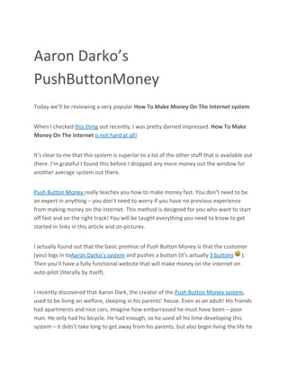 Aaron Darko’s
PushButtonMoney
Today we’ll be reviewing a very popular How To Make Money On The Internet system.


When I checked this thing out recently, I was pretty darned impressed. How To Make
Money On The Internet is not hard at all!


It’s clear to me that this system is superior to a lot of the other stuff that is available out
there. I’m grateful I found this before I dropped any more money out the window for
another average system out there.


Push Button Money really teaches you how to make money fast. You don’t need to be
an expert in anything – you don’t need to worry if you have no previous experience
from making money on the internet. This method is designed for you who want to start
off fast and on the right track! You will be taught everything you need to know to get
started in links in this article and on pictures.


I actually found out that the basic premise of Push Button Money is that the customer
(you) logs in toAaron Darko’s system and pushes a button (it’s actually 3 buttons ).
Then you’ll have a fully functional website that will make money on the internet on
auto-pilot (literally by itself).


I recently discovered that Aaron Dark, the creator of the Push Button Money system,
used to be living on welfare, sleeping in his parents’ house. Even as an adult! His friends
had apartments and nice cars, imagine how embarrassed he must have been – poor
man. He only had his bicycle. He had enough, so he used all his time developing this
system – it didn’t take long to get away from his parents, but also begin living the life he
 