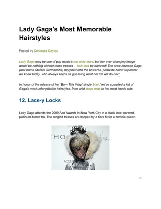 Lady Gaga's Most Memorable
Hairstyles
Posted by Contessa Gayles


Lady Gaga may be one of pop music's top style stars, but her ever-changing image
would be nothing without those tresses -- hair loss be damned! The once brunette Gaga
(real name Stefani Germanotta) morphed into the powerful, peroxide-blond superstar
we know today, who always keeps us guessing what her 'do will do next.


In honor of the release of her 'Born This Way' single 'Hair,' we've compiled a list of
Gaga's most unforgettable hairstyles, from wild stage wigs to her most iconic cuts.


12. Lace-y Locks

Lady Gaga attends the 2009 Ace Awards in New York City in a black lace-covered,
platinum-blond 'fro. The tangled tresses are topped by a tiara fit for a zombie queen.




                                                                                         AP
 