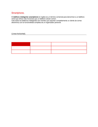 Smartphone.
El teléfono inteligente (smartphone en inglés) es un término comercial para denominar a un teléfono
móvil que ofrece más funciones que un teléfono celular común.
Casi todos los teléfonos inteligentes son móviles que soportan completamente un cliente de correo
electrónico con la funcionalidad completa de un organizador personal.




(Linea horizontal).
 