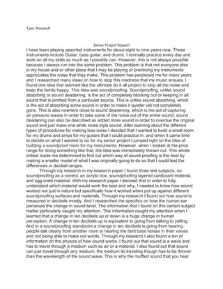 Tyler Woodruff



                                   Senior Project Speech
I have been playing assorted instruments for about eight to nine years now. These
instruments include Guitar, bass guitar, and drums. I normally practice every day and
work on all my skills as much as I possibly can. However, this is not always possible
because I always run into the same problem. This problem is that not everyone else
in my house and or other place that I may be playing or practicing my instruments
appreciates the noise that they make. This problem has perplexed me for many years
and I researched many ideas on how to stop this madness that my music ensues. I
found one idea that seemed like the ultimate do it all project to stop all the noise and
keep the family happy. This Idea was soundproofing. Soundproofing, unlike sound
absorbing or sound deadening, is the act of completely blocking out or keeping in all
sound that is emitted from a particular source. This is unlike sound absorbing, which
is the act of absorbing some sound in order to make it quieter yet not completely
gone. This is also nowhere close to sound deadening, which is the act of capturing
air pressure waves in order to take some of the noise out of the entire sound; sound
deadening can also be described as added more sound in order to overdue the original
sound and just make one white noise style sound. After learning about the different
types of procedures for making less noise I decided that I wanted to build a small room
for my drums and amps for my guitars that I could practice in, and when it came time
to decide on what I wanted to do for my senior project I jumped right on the idea of
building a soundproof room for my instruments. However, when I looked at the price
range for doing something like that, the idea was immediately thrown out. This whole
ordeal made me determined to find out which way of sound proofing is the best by
making a smaller model of what I was originally going to do so that I could test the
differences in decibel ranges.
        Through my research in my research paper I found three test subjects; no
soundproofing as a control, an acrylic box, soundproofing layered cardboard material,
and egg crate material. With my research paper I decided that in order to fully
understand which material would work the best and why, I needed to know how sound
worked not just in nature but specifically how it worked when put up against different
soundproofing surfaces and materials. Through my research I found out how sound is
measured in decibels mostly. And I researched the specifics on how the human ear
perceives the change in sound level. The information that I found on this certain subject
matter particularly caught my attention. This information caught my attention when I
learned that a change in ten decibels up or down is a huge change in human
perception. A change in ten decibels up is equivalent to going from talking to yelling.
And in a soundproofing standpoint a change in ten decibels is going from hearing
people talk clearly from another room to hearing the faint bass noises in their voices
and not being able to make out words. Through my research I also found a ton of
information on the physics of how sound works. I found out that sound is a wave and
has to travel through a medium such as air or a material. I also found out that sound
can just travel through any medium; the medium its traveling though has to be thinner
than the wavelength of the sound wave. This is why the muffled sound that you hear
 