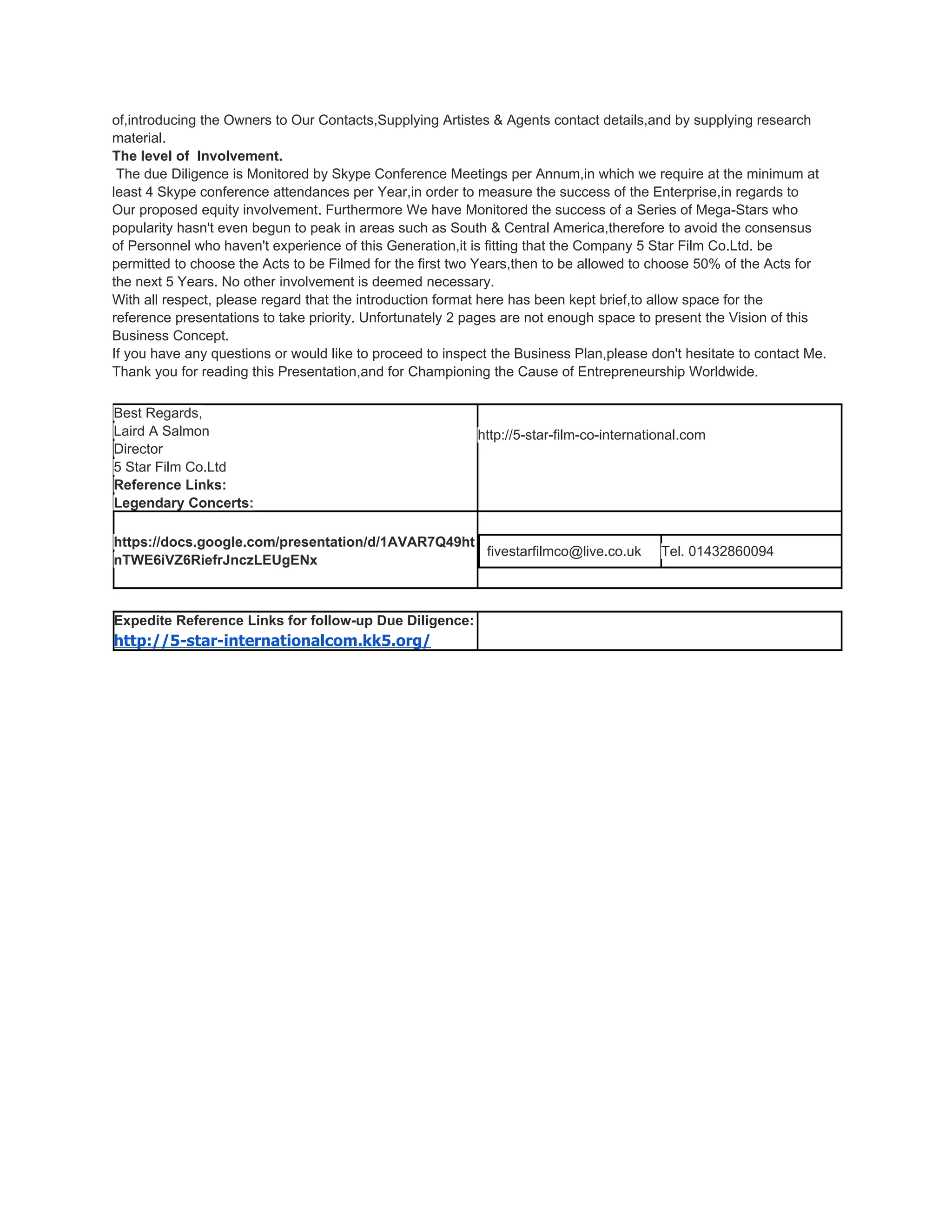 of,introducing the Owners to Our Contacts,Supplying Artistes & Agents contact details,and by supplying research
material.
The level of Involvement.
 The due Diligence is Monitored by Skype Conference Meetings per Annum,in which we require at the minimum at
least 4 Skype conference attendances per Year,in order to measure the success of the Enterprise,in regards to
Our proposed equity involvement. Furthermore We have Monitored the success of a Series of Mega-Stars who
popularity hasn't even begun to peak in areas such as South & Central America,therefore to avoid the consensus
of Personnel who haven't experience of this Generation,it is fitting that the Company 5 Star Film Co.Ltd. be
permitted to choose the Acts to be Filmed for the first two Years,then to be allowed to choose 50% of the Acts for
the next 5 Years. No other involvement is deemed necessary.
With all respect, please regard that the introduction format here has been kept brief,to allow space for the
reference presentations to take priority. Unfortunately 2 pages are not enough space to present the Vision of this
Business Concept.
If you have any questions or would like to proceed to inspect the Business Plan,please don't hesitate to contact Me.
Thank you for reading this Presentation,and for Championing the Cause of Entrepreneurship Worldwide.

Best Regards,
Laird A Salmon                                             http://5-star-film-co-international.com
Director
5 Star Film Co.Ltd
Reference Links:
Legendary Concerts:

https://docs.google.com/presentation/d/1AVAR7Q49ht
                                                   fivestarfilmco@live.co.uk              Tel. 01432860094
nTWE6iVZ6RiefrJnczLEUgENx



Expedite Reference Links for follow-up Due Diligence:
http://5-star-internationalcom.kk5.org/
 