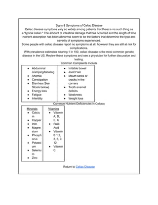 Signs & Symptoms of Celiac Disease
   Celiac disease symptoms vary so widely among patients that there is no such thing as
a "typical celiac." The amount of intestinal damage that has occurred and the length of time
nutrient absorption has been abnormal seem to be the factors that determine the type and
                            severity of symptoms experienced.
Some people with celiac disease report no symptoms at all, however they are still at risk for
                                        complications.
  With prevalence estimates nearing 1 in 100, celiac disease is the most common genetic
disease in the US. Review these symptoms and see a physician for further discussion and
                                            testing.
                                Common Complaints Include
    ●   Abdominal                   ●   Irritable bowel
        cramping/bloating           ●   Joint Pain
    ●   Anemia                      ●   Mouth sores or
    ●   Constipation                    cracks in the
    ●   Diarrhea (See                   corners
        Stools below)               ●   Tooth enamel
    ●   Energy loss                     defects
    ●   Fatigue                     ●   Weakness
    ●   Infertility                 ●   Weight loss
                         Common Nutrient Deficiencies in Celiacs
    Minerals         Vitamins
    ● Calciu         ● Vitamin
       m                 A, D,
    ● Copper             E, K
    ● Iron           ● Folic
    ● Magne              Acid
       sium          ● Vitamin
    ● Phosph             B 1,2,
       orus              3, 6, 9,
    ● Potassi            12
       um            ● Vitamin
    ● Seleniu            C
       m
    ● Zinc


                                    Return to Celiac Disease
 