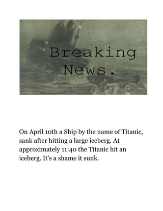 On April 10th a Ship by the name of Titanic,
sank after hitting a large iceberg. At
approximately 11:40 the Titanic hit an
iceberg. It’s a shame it sunk.
 