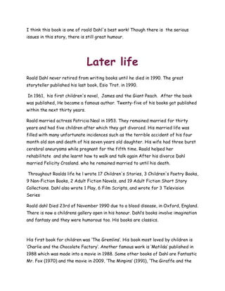 I think this book is one of roald Dahl's best work! Though there is the serious
issues in this story, there is still great humour.
Later life
Roald Dahl never retired from writing books until he died in 1990. The great
storyteller published his last book, Esio Trot. in 1990.
In 1961, his first children's novel, James and the Giant Peach. After the book
was published, He became a famous author. Twenty-five of his books got published
within the next thirty years.
Roald married actress Patricia Neal in 1953. They remained married for thirty
years and had five children after which they got divorced. His married life was
filled with many unfortunate incidences such as the terrible accident of his four
month old son and death of his seven years old daughter. His wife had three burst
cerebral aneurysms while pregnant for the fifth time. Roald helped her
rehabilitate and she learnt how to walk and talk again After his divorce Dahl
married Felicity Crosland. who he remained married to until his death.
Throughout Roalds life he l wrote 17 Children's Stories, 3 Children's Poetry Books,
9 Non-Fiction Books, 2 Adult Fiction Novels, and 19 Adult Fiction Short Story
Collections. Dahl also wrote 1 Play, 6 Film Scripts, and wrote for 3 Television
Series
Roald dahl Died 23rd of November 1990 due to a blood disease, in Oxford, England.
There is now a childrens gallery open in his honour. Dahl‟s books involve imagination
and fantasy and they were humorous too. His books are classics.
His first book for children was „The Gremlins‟. His book most loved by children is
„Charlie and the Chocolate Factory‟. Another famous work is „Matilda‟ published in
1988 which was made into a movie in 1988. Some other books of Dahl are Fantastic
Mr. Fox (1970) and the movie in 2009, „The Minpins‟ (1991), „The Giraffe and the
 