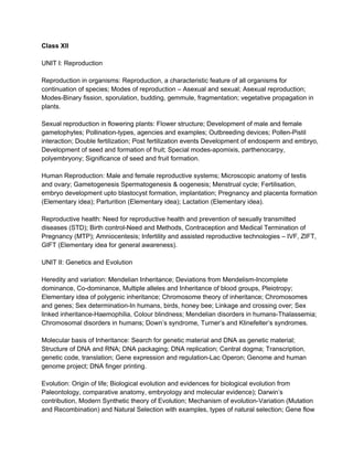Class XII
UNIT I: Reproduction
Reproduction in organisms: Reproduction, a characteristic feature of all organisms for
continuation of species; Modes of reproduction – Asexual and sexual; Asexual reproduction;
Modes­Binary fission, sporulation, budding, gemmule, fragmentation; vegetative propagation in
plants.
Sexual reproduction in flowering plants: Flower structure; Development of male and female
gametophytes; Pollination­types, agencies and examples; Outbreeding devices; Pollen­Pistil
interaction; Double fertilization; Post fertilization events Development of endosperm and embryo,
Development of seed and formation of fruit; Special modes­apomixis, parthenocarpy,
polyembryony; Significance of seed and fruit formation.
Human Reproduction: Male and female reproductive systems; Microscopic anatomy of testis
and ovary; Gametogenesis Spermatogenesis & oogenesis; Menstrual cycle; Fertilisation,
embryo development upto blastocyst formation, implantation; Pregnancy and placenta formation
(Elementary idea); Parturition (Elementary idea); Lactation (Elementary idea).
Reproductive health: Need for reproductive health and prevention of sexually transmitted
diseases (STD); Birth control­Need and Methods, Contraception and Medical Termination of
Pregnancy (MTP); Amniocentesis; Infertility and assisted reproductive technologies – IVF, ZIFT,
GIFT (Elementary idea for general awareness).
UNIT II: Genetics and Evolution
Heredity and variation: Mendelian Inheritance; Deviations from Mendelism­Incomplete
dominance, Co­dominance, Multiple alleles and Inheritance of blood groups, Pleiotropy;
Elementary idea of polygenic inheritance; Chromosome theory of inheritance; Chromosomes
and genes; Sex determination­In humans, birds, honey bee; Linkage and crossing over; Sex
linked inheritance­Haemophilia, Colour blindness; Mendelian disorders in humans­Thalassemia;
Chromosomal disorders in humans; Down’s syndrome, Turner’s and Klinefelter’s syndromes.
Molecular basis of Inheritance: Search for genetic material and DNA as genetic material;
Structure of DNA and RNA; DNA packaging; DNA replication; Central dogma; Transcription,
genetic code, translation; Gene expression and regulation­Lac Operon; Genome and human
genome project; DNA finger printing.
Evolution: Origin of life; Biological evolution and evidences for biological evolution from
Paleontology, comparative anatomy, embryology and molecular evidence); Darwin’s
contribution, Modern Synthetic theory of Evolution; Mechanism of evolution­Variation (Mutation
and Recombination) and Natural Selection with examples, types of natural selection; Gene flow
 