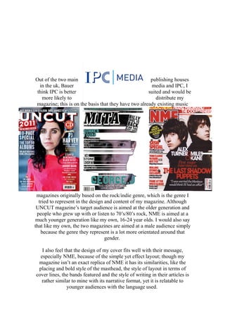 Out of the two main publishing houses
in the uk, Bauer media and IPC, I
think IPC is better suited and would be
more likely to distribute my
magazine; this is on the basis that they have two already existing music
magazines originally based on the rock/indie genre, which is the genre I
tried to represent in the design and content of my magazine. Although
UNCUT magazine’s target audience is aimed at the older generation and
people who grew up with or listen to 70’s/80’s rock, NME is aimed at a
much younger generation like my own, 16-24 year olds. I would also say
that like my own, the two magazines are aimed at a male audience simply
because the genre they represent is a lot more orientated around that
gender.
I also feel that the design of my cover fits well with their message,
especially NME, because of the simple yet effect layout; though my
magazine isn’t an exact replica of NME it has its similarities, like the
placing and bold style of the masthead, the style of layout in terms of
cover lines, the bands featured and the style of writing in their articles is
rather similar to mine with its narrative format, yet it is relatable to
younger audiences with the language used.
 