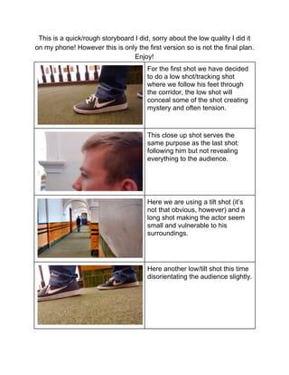 This is a quick/rough storyboard I did, sorry about the low quality I did it 
on my phone! However this is only the first version so is not the final plan.  
Enjoy! 
 
For the first shot we have decided 
to do a low shot/tracking shot 
where we follow his feet through 
the corridor, the low shot will 
conceal some of the shot creating 
mystery and often tension. 
 
This close up shot serves the 
same purpose as the last shot: 
following him but not revealing 
everything to the audience. 
 
Here we are using a tilt shot (it’s 
not that obvious, however) and a 
long shot making the actor seem 
small and vulnerable to his 
surroundings.  
 
Here another low/tilt shot this time 
disorientating the audience slightly. 
 