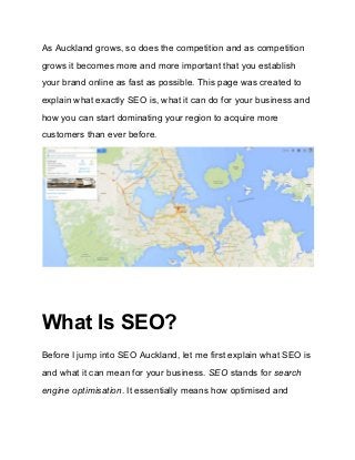 As Auckland grows, so does the competition and as competition 
grows it becomes more and more important that you establish 
your brand online as fast as possible. This page was created to 
explain what exactly SEO is, what it can do for your business and 
how you can start dominating your region to acquire more 
customers than ever before. 
 
 
What Is SEO?
Before I jump into SEO Auckland, let me first explain what SEO is 
and what it can mean for your business. ​SEO ​stands for ​search 
engine optimisation​. It essentially means how optimised and 
 