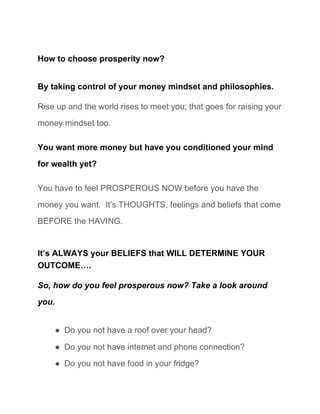 How to choose prosperity now? 
By taking control of your money mindset and philosophies. 
Rise up and the world rises to meet you; that goes for raising your 
money mindset too. 
You want more money but have you conditioned your mind 
for wealth yet? 
You have to feel PROSPEROUS NOW before you have the 
money you want.  It’s THOUGHTS, feelings and beliefs that come 
BEFORE the HAVING. 
It’s ALWAYS your BELIEFS that WILL DETERMINE YOUR 
OUTCOME…. 
So, how do you feel prosperous now? Take a look around 
you.  
● Do you not have a roof over your head? 
● Do you not have internet and phone connection? 
● Do you not have food in your fridge? 
 