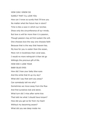 HOW CAN I KNOW SO
SURELY THAT I’LL LOVE YOU
How can I know so surely that I’ll love you
No matter what the future has in store?
Time is like a cave in which our torches
Show only the circumference of our minds.
But love is will far more than it is passion,
Though passion may at first sustain the will.
One chooses love the way one chooses faith
Because that is the way that heaven lies.
My love for you is vaster than the ocean,
More rich in loveliness than coral seas.
I would no more relinquish it than let go
Willingly the precious gift of life.
HOW DID I LOSE YOUR
BABY BLUE EYES
How did I lose your baby blue eyes
And the smile that lit up my sky?
What did I say that sent you away?
Can somebody tell me why?
Sometimes we move away from the flow
And find ourselves lost and alone.
What turn did I miss after some kiss
That told me what I should have known?
How did you get so far from my heart
Without my becoming aware?
What did you see deep inside me
 