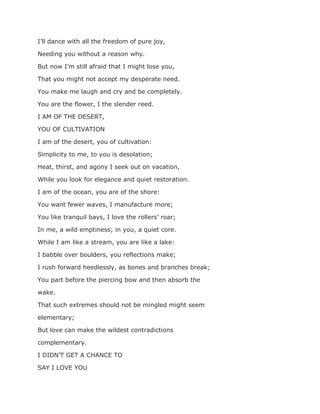 I’ll dance with all the freedom of pure joy,
Needing you without a reason why.
But now I’m still afraid that I might lose you,
That you might not accept my desperate need.
You make me laugh and cry and be completely.
You are the flower, I the slender reed.
I AM OF THE DESERT,
YOU OF CULTIVATION
I am of the desert, you of cultivation:
Simplicity to me, to you is desolation;
Heat, thirst, and agony I seek out on vacation,
While you look for elegance and quiet restoration.
I am of the ocean, you are of the shore:
You want fewer waves, I manufacture more;
You like tranquil bays, I love the rollers’ roar;
In me, a wild emptiness; in you, a quiet core.
While I am like a stream, you are like a lake:
I babble over boulders, you reflections make;
I rush forward heedlessly, as bones and branches break;
You part before the piercing bow and then absorb the
wake.
That such extremes should not be mingled might seem
elementary;
But love can make the wildest contradictions
complementary.
I DIDN’T GET A CHANCE TO
SAY I LOVE YOU
 