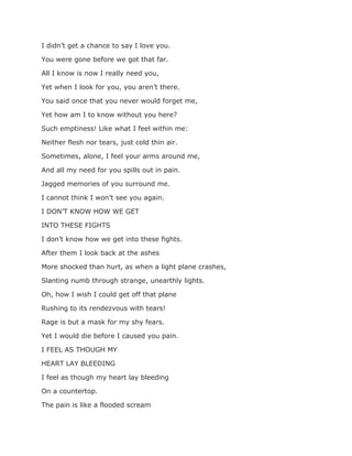 I didn’t get a chance to say I love you.
You were gone before we got that far.
All I know is now I really need you,
Yet when I look for you, you aren’t there.
You said once that you never would forget me,
Yet how am I to know without you here?
Such emptiness! Like what I feel within me:
Neither flesh nor tears, just cold thin air.
Sometimes, alone, I feel your arms around me,
And all my need for you spills out in pain.
Jagged memories of you surround me.
I cannot think I won’t see you again.
I DON’T KNOW HOW WE GET
INTO THESE FIGHTS
I don’t know how we get into these fights.
After them I look back at the ashes
More shocked than hurt, as when a light plane crashes,
Slanting numb through strange, unearthly lights.
Oh, how I wish I could get off that plane
Rushing to its rendezvous with tears!
Rage is but a mask for my shy fears.
Yet I would die before I caused you pain.
I FEEL AS THOUGH MY
HEART LAY BLEEDING
I feel as though my heart lay bleeding
On a countertop.
The pain is like a flooded scream
 