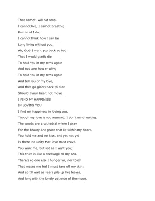 That cannot, will not stop.
I cannot live, I cannot breathe;
Pain is all I do.
I cannot think how I can be
Long living without you.
Ah, God! I want you back so bad
That I would gladly die
To hold you in my arms again
And not care how or why;
To hold you in my arms again
And tell you of my love,
And then go gladly back to dust
Should I your heart not move.
I FIND MY HAPPINESS
IN LOVING YOU
I find my happiness in loving you.
Though my love is not returned, I don’t mind waiting.
The woods are a cathedral where I pray
For the beauty and grace that lie within my heart.
You hold me and we kiss, and yet not yet
Is there the unity that love must crave.
You want me, but not as I want you;
This truth is like a wreckage on my sea.
There’s no one else I hunger for, nor touch
That makes me feel I must take off my skin;
And so I’ll wait as years pile up like leaves,
And long with the lonely patience of the moon.
 