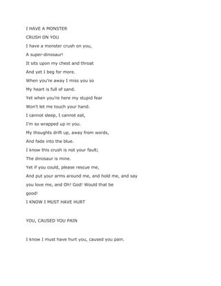 I HAVE A MONSTER
CRUSH ON YOU
I have a monster crush on you,
A super-dinosaur!
It sits upon my chest and throat
And yet I beg for more.
When you’re away I miss you so
My heart is full of sand.
Yet when you’re here my stupid fear
Won’t let me touch your hand.
I cannot sleep, I cannot eat,
I’m so wrapped up in you.
My thoughts drift up, away from words,
And fade into the blue.
I know this crush is not your fault;
The dinosaur is mine.
Yet if you could, please rescue me,
And put your arms around me, and hold me, and say
you love me, and Oh! God! Would that be
good!
I KNOW I MUST HAVE HURT
YOU, CAUSED YOU PAIN
I know I must have hurt you, caused you pain.
 