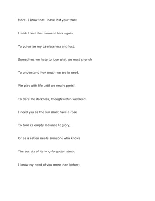 More, I know that I have lost your trust.
I wish I had that moment back again
To pulverize my carelessness and lust.
Sometimes we have to lose what we most cherish
To understand how much we are in need.
We play with life until we nearly perish
To dare the darkness, though within we bleed.
I need you as the sun must have a rose
To turn its empty radiance to glory,
Or as a nation needs someone who knows
The secrets of its long-forgotten story.
I know my need of you more than before;
 