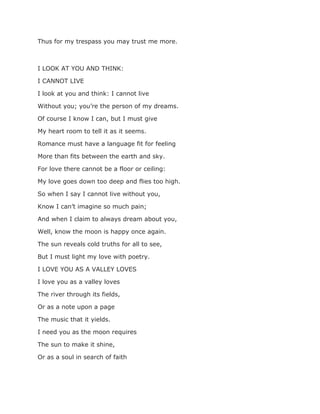 Thus for my trespass you may trust me more.
I LOOK AT YOU AND THINK:
I CANNOT LIVE
I look at you and think: I cannot live
Without you; you’re the person of my dreams.
Of course I know I can, but I must give
My heart room to tell it as it seems.
Romance must have a language fit for feeling
More than fits between the earth and sky.
For love there cannot be a floor or ceiling:
My love goes down too deep and flies too high.
So when I say I cannot live without you,
Know I can’t imagine so much pain;
And when I claim to always dream about you,
Well, know the moon is happy once again.
The sun reveals cold truths for all to see,
But I must light my love with poetry.
I LOVE YOU AS A VALLEY LOVES
I love you as a valley loves
The river through its fields,
Or as a note upon a page
The music that it yields.
I need you as the moon requires
The sun to make it shine,
Or as a soul in search of faith
 