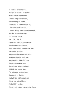 Is rescued by some sign.
You are as much a part of me
As meadows are of Earth,
Or as a song is of a heart,
Replenishing its worth.
I love you as a hawk loves air,
Or a sailor loves the sea,
Or as a strong wave seeks the sand,
But ah! do you love me?
I LOVE YOU EVEN
THOUGH I KNOW
I love you even though I know
You show no love for me.
Your eyes are icy springs that feed
My hidden ecstasy.
All night I hold you in my arms
And sleep in your embrace.
All day I turn away from life
To gaze upon your face.
Alone I find within my heart
A black and raging sea,
For only you, beloved one,
Can calm my Galilee.
I LOVE YOU WITH ALL I AM
I love you with all I am
And all I’ll ever be.
You are my moon, my sun and stars,
 