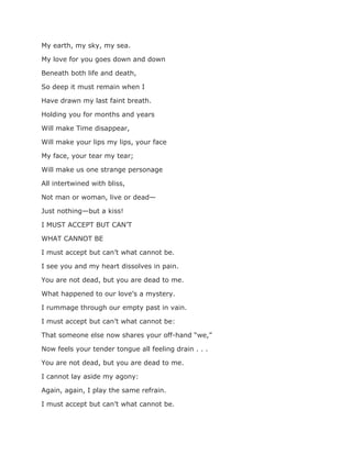 My earth, my sky, my sea.
My love for you goes down and down
Beneath both life and death,
So deep it must remain when I
Have drawn my last faint breath.
Holding you for months and years
Will make Time disappear,
Will make your lips my lips, your face
My face, your tear my tear;
Will make us one strange personage
All intertwined with bliss,
Not man or woman, live or dead—
Just nothing—but a kiss!
I MUST ACCEPT BUT CAN’T
WHAT CANNOT BE
I must accept but can’t what cannot be.
I see you and my heart dissolves in pain.
You are not dead, but you are dead to me.
What happened to our love’s a mystery.
I rummage through our empty past in vain.
I must accept but can’t what cannot be:
That someone else now shares your off-hand “we,”
Now feels your tender tongue all feeling drain . . .
You are not dead, but you are dead to me.
I cannot lay aside my agony:
Again, again, I play the same refrain.
I must accept but can’t what cannot be.
 