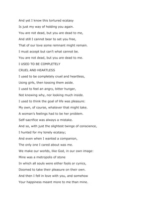 And yet I know this tortured ecstasy
Is just my way of holding you again.
You are not dead, but you are dead to me,
And still I cannot bear to set you free,
That of our love some remnant might remain.
I must accept but can’t what cannot be.
You are not dead, but you are dead to me.
I USED TO BE COMPLETELY
CRUEL AND HEARTLESS
I used to be completely cruel and heartless,
Using girls, then tossing them aside.
I used to feel an angry, bitter hunger,
Not knowing why, nor looking much inside.
I used to think the goal of life was pleasure:
My own, of course, whatever that might take.
A woman’s feelings had to be her problem.
Self-sacrifice was always a mistake.
And so, with just the slightest twinge of conscience,
I hunted for my lonely ecstasy;
And even when I wanted a companion,
The only one I cared about was me.
We make our worlds, like God, in our own image:
Mine was a metropolis of stone
In which all souls were either fools or cynics,
Doomed to take their pleasure on their own.
And then I fell in love with you, and somehow
Your happiness meant more to me than mine.
 