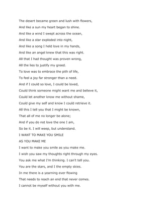 The desert became green and lush with flowers,
And like a sun my heart began to shine.
And like a wind I swept across the ocean,
And like a star exploded into night,
And like a song I held love in my hands,
And like an angel knew that this was right.
All that I had thought was proven wrong,
All the lies to justify my greed.
To love was to embrace the pith of life,
To feel a joy far stronger than a need.
And if I could so love, I could be loved,
Could think someone might want me and believe it,
Could let another know me without shame,
Could give my self and know I could retrieve it.
All this I tell you that I might be known,
That all of me no longer be alone;
And if you do not love the one I am,
So be it. I will weep, but understand.
I WANT TO MAKE YOU SMILE
AS YOU MAKE ME
I want to make you smile as you make me.
I wish you saw my thoughts right through my eyes.
You ask me what I’m thinking. I can’t tell you.
You are the stars, and I the empty skies.
In me there is a yearning ever flowing
That needs to reach an end that never comes.
I cannot be myself without you with me.
 