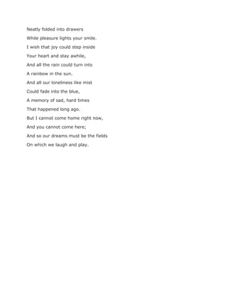 Neatly folded into drawers
While pleasure lights your smile.
I wish that joy could step inside
Your heart and stay awhile,
And all the rain could turn into
A rainbow in the sun.
And all our loneliness like mist
Could fade into the blue,
A memory of sad, hard times
That happened long ago.
But I cannot come home right now,
And you cannot come here;
And so our dreams must be the fields
On which we laugh and play.
 